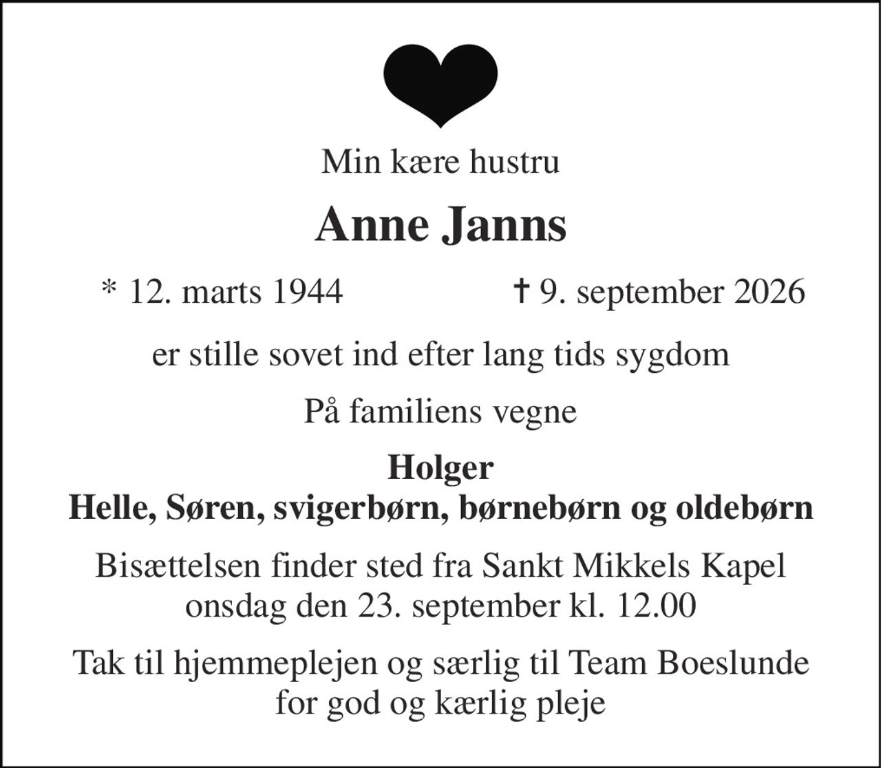 Min kære hustru 
Anne Janns 
*​ 12. marts 1944 
✝​ 9. september 2026​ 
er stille sovet ind efter lang tids sygdom 
På familiens vegne 
Holger Helle, Søren, svigerbørn, børnebørn og oldebørn 
Bisættelsen​ finder sted fra Sankt Mikkels Kapel​ onsdag den 23. september​ kl. 12.00 
Tak til hjemmeplejen og særlig til Team Boeslunde for god og kærlig pleje