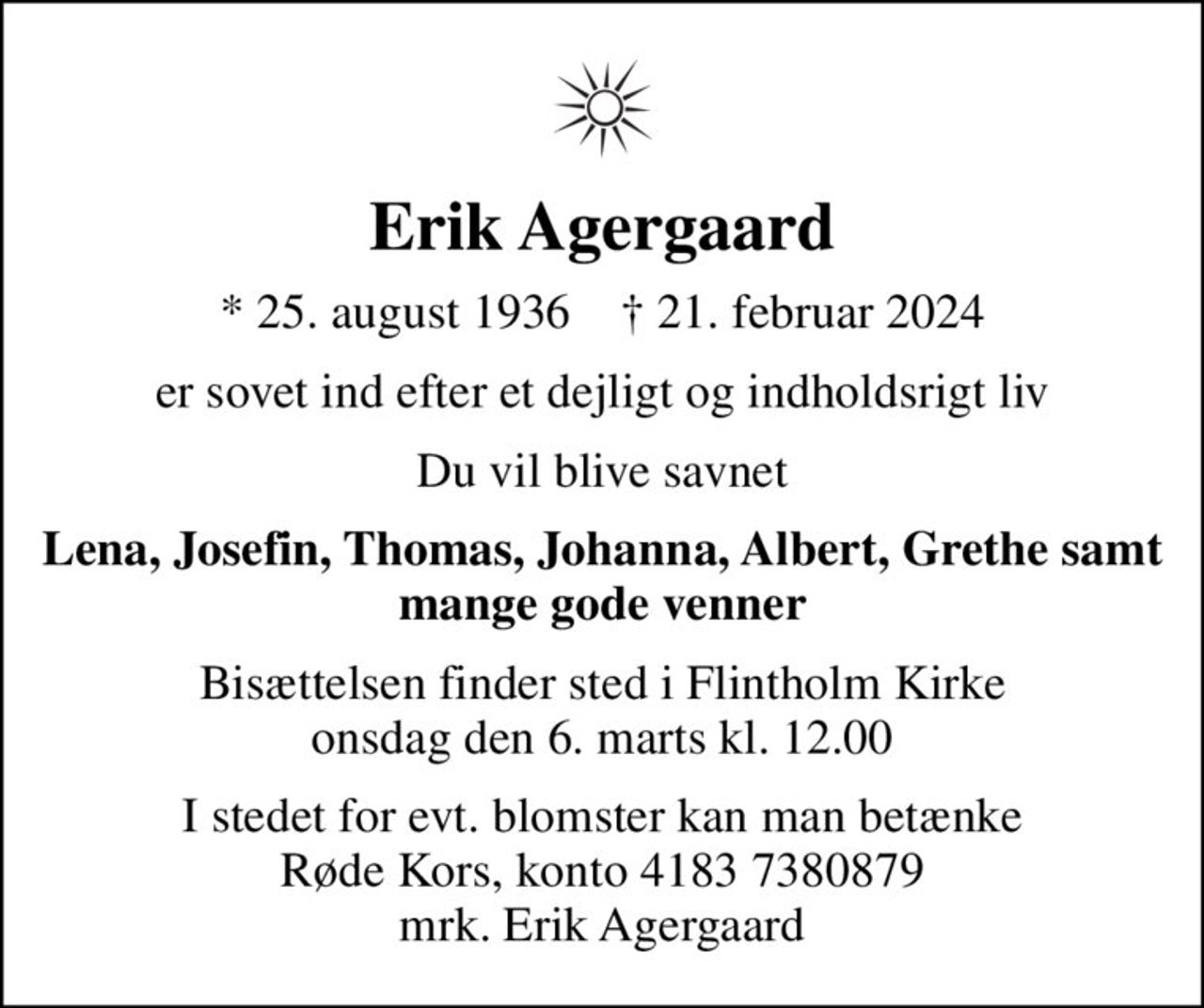 Erik Agergaard
* 25. august 1936    ✝ 21. februar 2024
er sovet ind efter et dejligt og indholdsrigt liv
Du vil blive savnet
Lena, Josefin, Thomas, Johanna, Albert, Grethe samt mange gode venner
Bisættelsen finder sted i Flintholm Kirke  onsdag den 6. marts kl. 12.00 
I stedet for evt. blomster kan man betænke
					Røde Kors konto41837380879mrk. Erik
					Agergaard