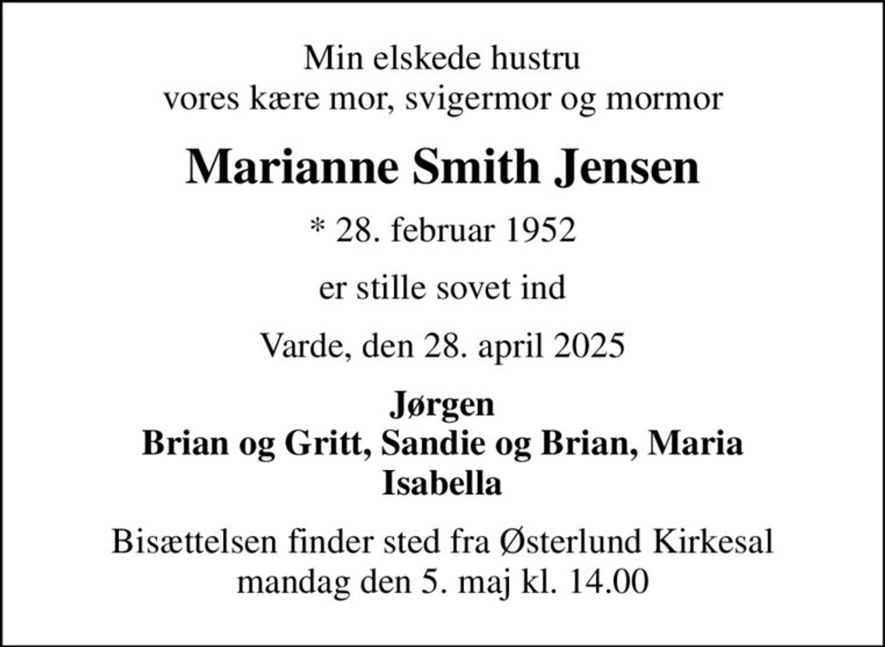 Min elskede hustru vores kære mor, svigermor og mormor
Marianne Smith Jensen
* 28. februar 1952
er stille sovet ind
Varde, den 28. april 2025
Jørgen Brian og Gritt, Sandie og Brian, Maria Isabella
Bisættelsen finder sted fra Østerlund Kirkesal  mandag den 5. maj kl. 14.00