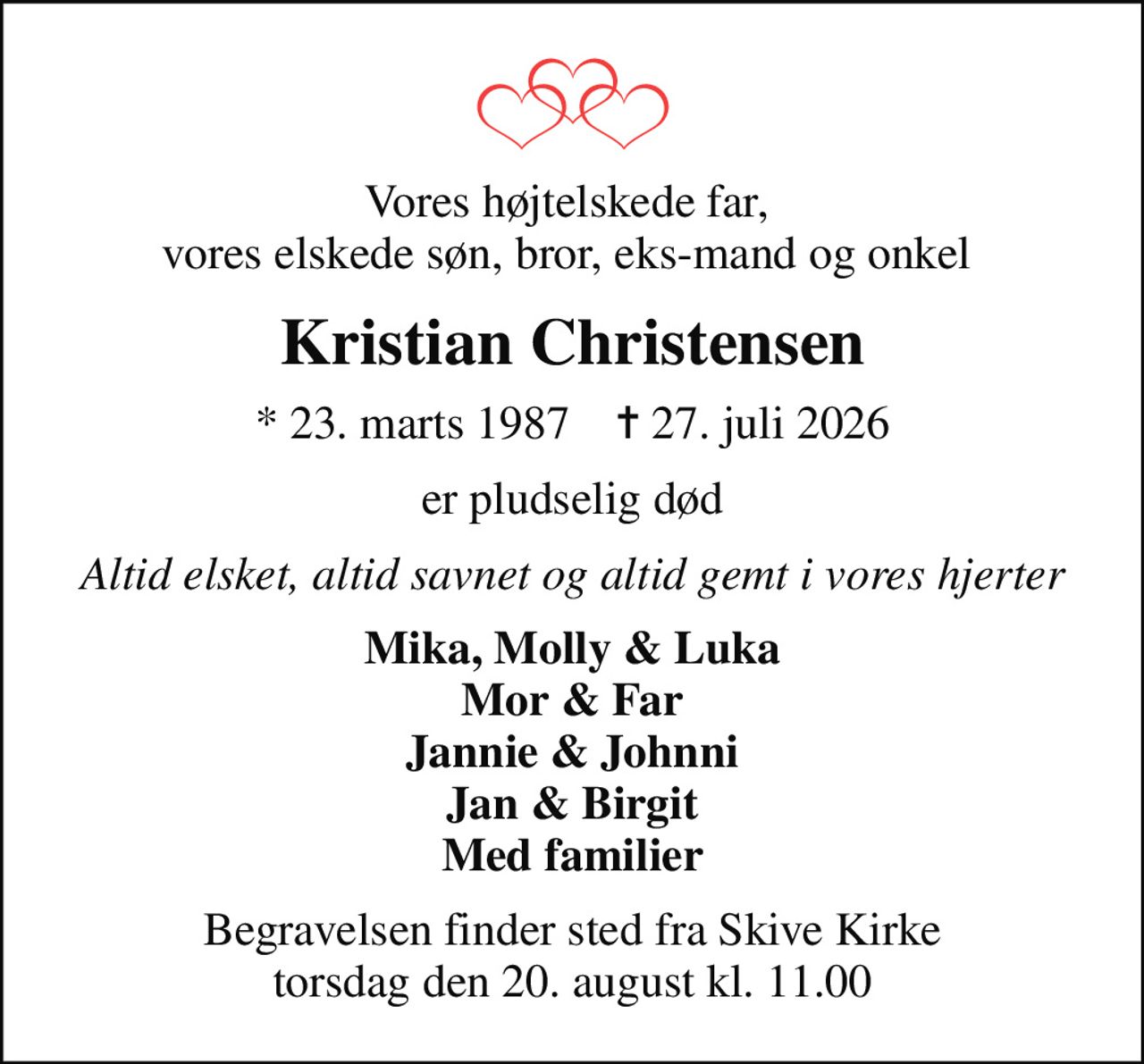 Vores højtelskede far,  vores elskede søn, bror, eks-mand og onkel 
Kristian Christensen
* 23. marts 1987    ✝ 27. juli 2026
er pludselig død
Altid elsket, altid savnet og altid gemt i vores hjerter
Mika, Molly & Luka Mor & Far Jannie & Johnni Jan & Birgit Med familier
Begravelsen finder sted fra Skive Kirke  torsdag den 20. august kl. 11.00