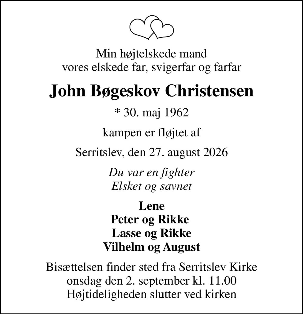 Min højtelskede mand vores elskede far, svigerfar og farfar
John Bøgeskov Christensen
* 30. maj 1962
kampen er fløjtet af
Serritslev, den 27. august 2026
Du var en fighter Elsket og savnet
Lene Peter og Rikke  Lasse og Rikke Vilhelm og August
Bisættelsen finder sted fra Serritslev Kirke  onsdag den 2. september kl. 11.00  Højtideligheden slutter ved kirken