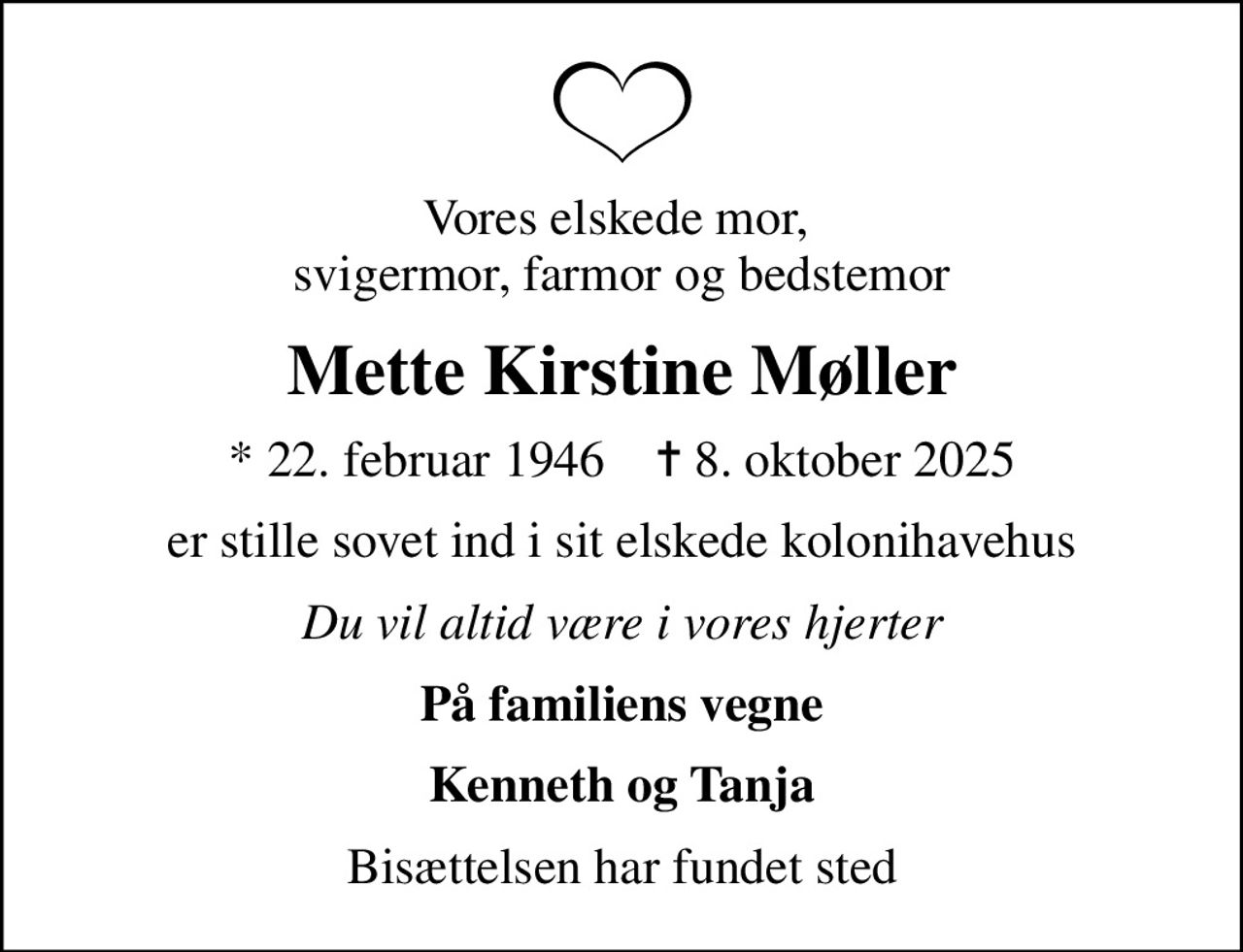 Vores elskede mor,  svigermor, farmor og bedstemor
Mette Kirstine Møller
* 22. februar 1946    ✝ 8. oktober 2025
er stille sovet ind i sit elskede kolonihavehus
Du vil altid være i vores hjerter
På familiens vegne
Kenneth og Tanja
Bisættelsen har fundet sted