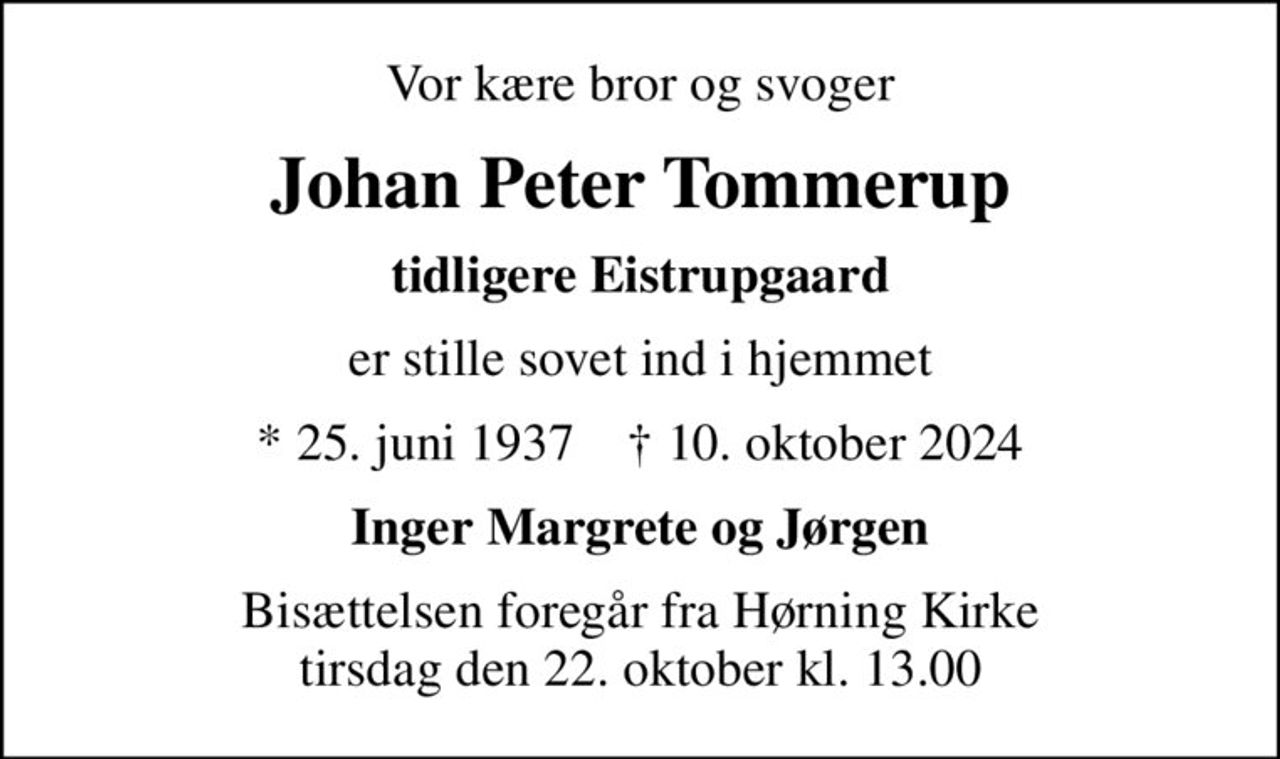Vor kære bror og svoger
Johan Peter Tommerup
tidligere Eistrupgaard
er stille sovet ind i hjemmet
* 25. juni 1937    ✝ 10. oktober 2024
Inger Margrete og Jørgen
Bisættelsen foregår fra Hørning Kirke  tirsdag den 22. oktober kl. 13.00