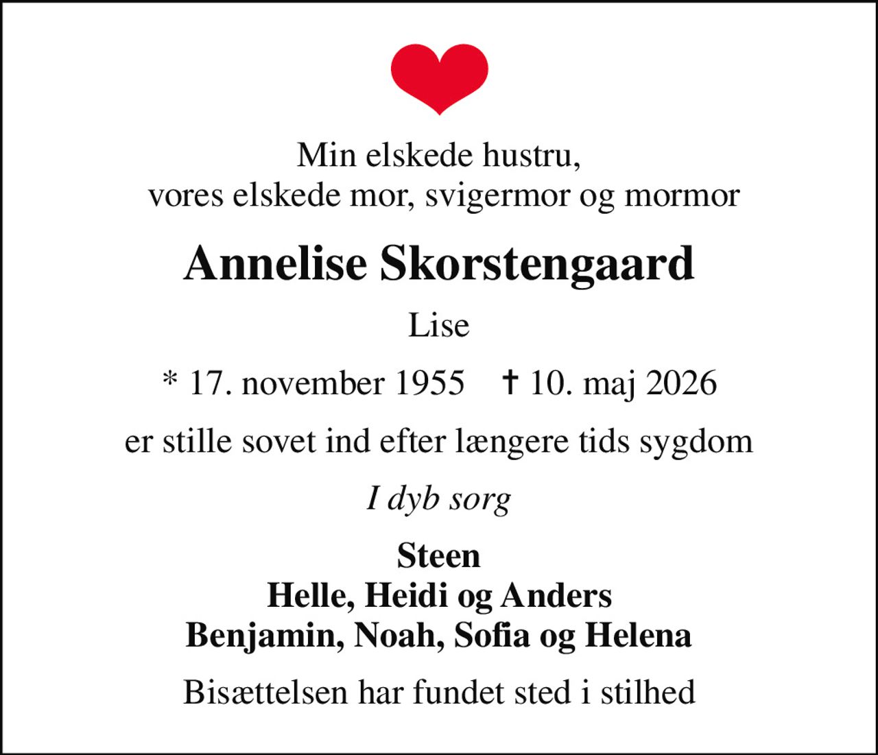 Min elskede hustru,  vores elskede mor, svigermor og mormor
Annelise Skorstengaard
Lise
* 17. november 1955    ✝ 10. maj 2026
er stille sovet ind efter længere tids sygdom
I dyb sorg
Steen Helle, Heidi og Anders Benjamin, Noah, Sofia og Helena
Bisættelsen har fundet sted i stilhed