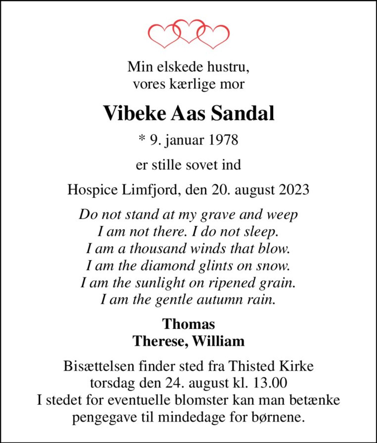 Min elskede hustru, vores kærlige mor
Vibeke Aas Sandal
* 9. januar 1978
er stille sovet ind
Hospice Limfjord, den 20. august 2023
Do not stand at my grave and weep I am not there. I do not sleep. I am a thousand winds that blow. I am the diamond glints on snow. I am the sunlight on ripened grain. I am the gentle autumn rain.
Thomas Therese, William
Bisættelsen finder sted fra Thisted Kirke  torsdag den 24. august kl. 13.00  I stedet for eventuelle blomster kan man betænke pengegave til mindedage for børnene.