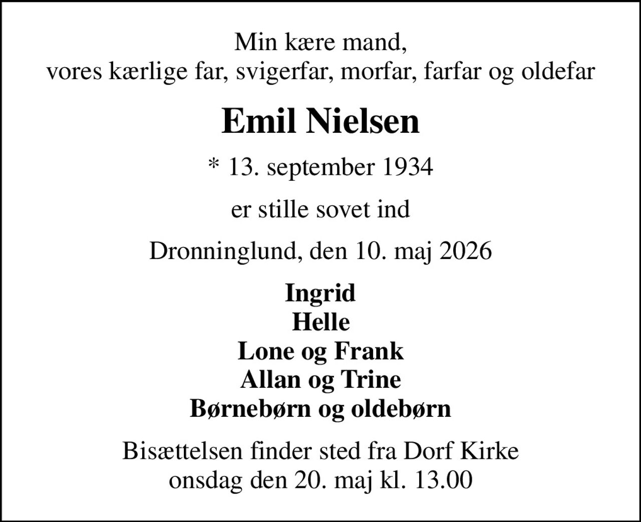 Min kære mand, vores kærlige far, svigerfar, morfar, farfar og oldefar
Emil Nielsen
* 13. september 1934
er stille sovet ind
Dronninglund, den 10. maj 2026
Ingrid Helle Lone og Frank Allan og Trine Børnebørn og oldebørn
Bisættelsen finder sted fra Dorf Kirke  onsdag den 20. maj kl. 13.00