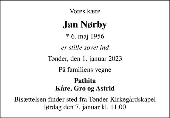 Vores kære
Jan Nørby
* 6. maj 1956
er stille sovet ind
Tønder, den 1. januar 2023
På familiens vegne
Pathita Kåre, Gro og Astrid
Bisættelsen finder sted fra Tønder Kirkegårdskapel  lørdag den 7. januar kl. 11.00