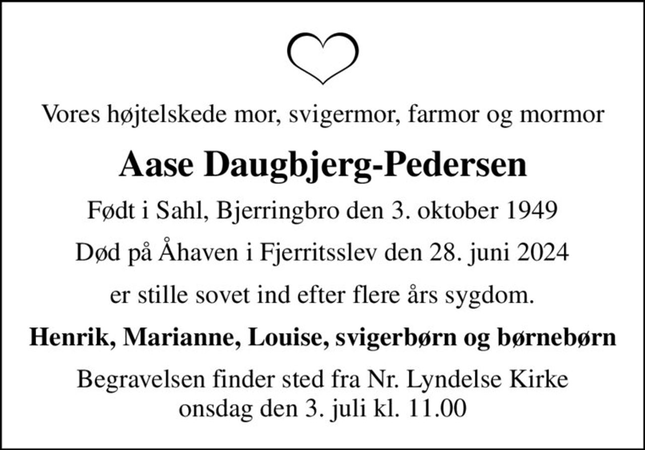 Vores højtelskede mor, svigermor, farmor og mormor
Aase Daugbjerg-Pedersen
Født i Sahl, Bjerringbro den 3. oktober 1949
Død på Åhaven i Fjerritsslev den 28. juni 2024
er stille sovet ind efter flere års sygdom.
Henrik, Marianne, Louise, svigerbørn og børnebørn
Begravelsen finder sted fra Nr. Lyndelse Kirke  onsdag den 3. juli kl. 11.00