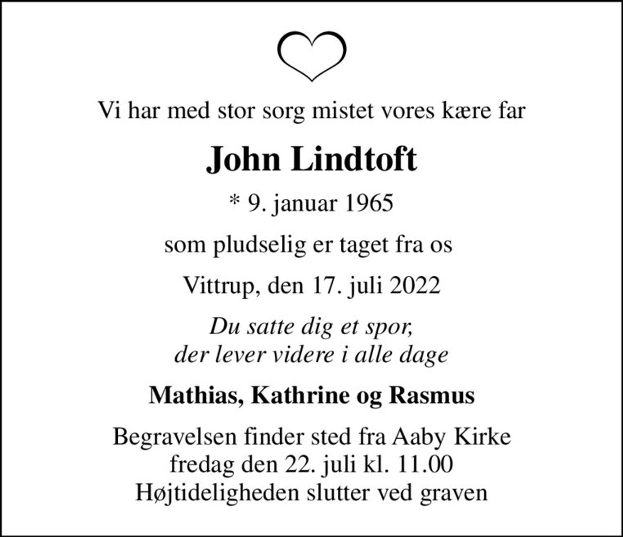 Vi har med stor sorg mistet vores kære far
John Lindtoft
* 9. januar 1965
som pludselig er taget fra os 
Vittrup, den 17. juli 2022
Du satte dig et spor, der lever videre i alle dage
Mathias, Kathrine og Rasmus
Begravelsen finder sted fra Aaby Kirke  fredag den 22. juli kl. 11.00  Højtideligheden slutter ved graven