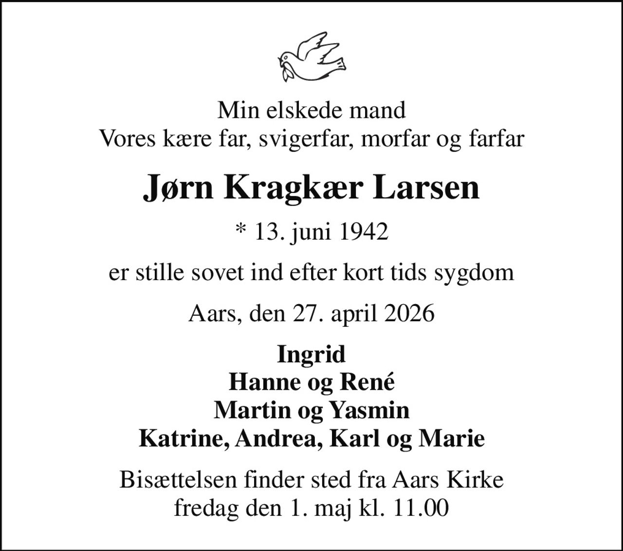 Min elskede mand Vores kære far, svigerfar, morfar og farfar
Jørn Kragkær Larsen
* 13. juni 1942
er stille sovet ind efter kort tids sygdom
Aars, den 27. april 2026
Ingrid Hanne og René Martin og Yasmin Katrine, Andrea, Karl og Marie
Bisættelsen finder sted fra Aars Kirke  fredag den 1. maj kl. 11.00