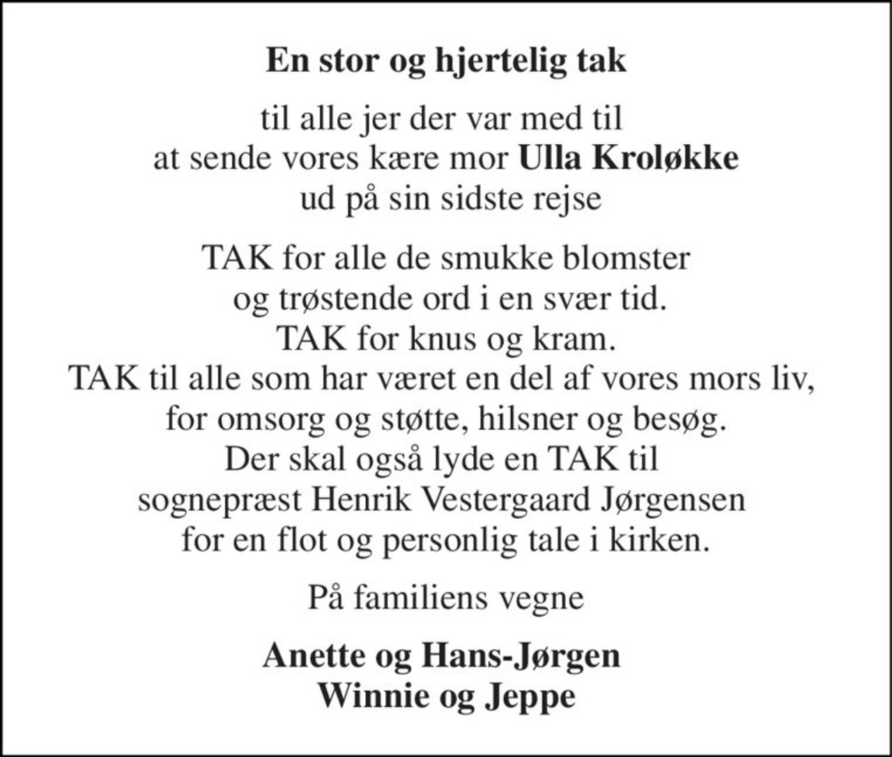 En stor og hjertelig tak 
til alle jer der var med til  at sende vores kære mor Ulla Kroløkke  ud på sin sidste rejse 
TAK for alle de smukke blomster  og trøstende ord i en svær tid. TAK for knus og kram. TAK til alle som har været en del af vores mors liv,  for omsorg og støtte, hilsner og besøg. Der skal også lyde en TAK til  sognepræst Henrik Vestergaard Jørgensen  for en flot og personlig tale i kirken. 
På familiens vegne 
Anette og Hans-Jørgen  Winnie og Jeppe