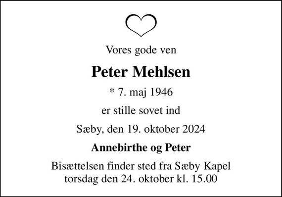 Vores gode ven
Peter Mehlsen
* 7. maj 1946
er stille sovet ind
Sæby, den 19. oktober 2024
Annebirthe og Peter
Bisættelsen finder sted fra Sæby Kapel  torsdag den 24. oktober kl. 15.00