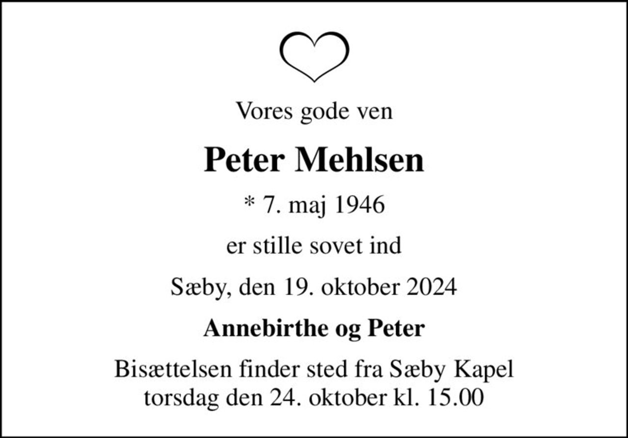 Vores gode ven
Peter Mehlsen
* 7. maj 1946
er stille sovet ind
Sæby, den 19. oktober 2024
Annebirthe og Peter
Bisættelsen finder sted fra Sæby Kapel  torsdag den 24. oktober kl. 15.00