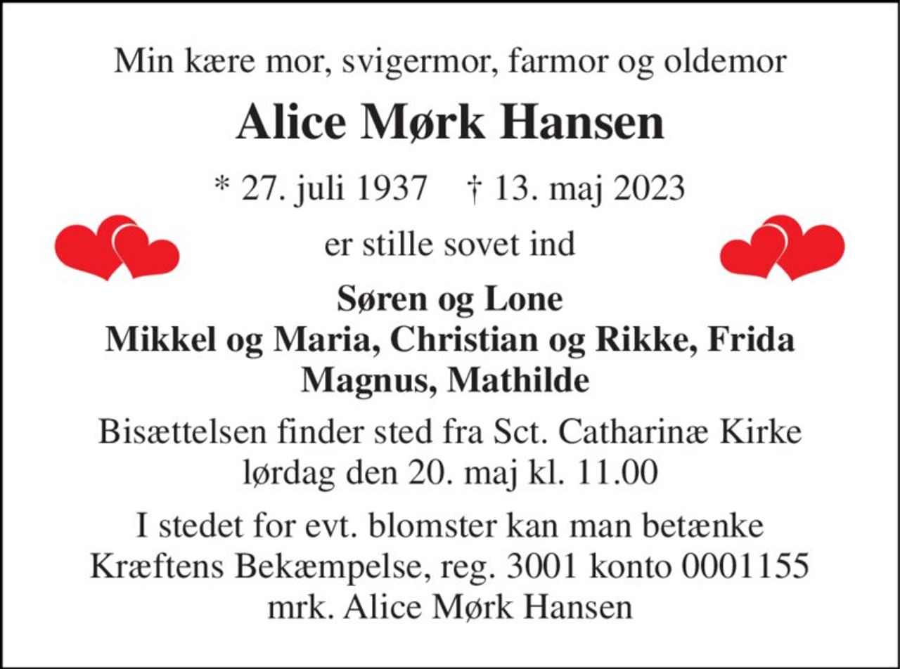 Min kære mor, svigermor, farmor og oldemor 
Alice Mørk Hansen 
*​ 27. juli 1937​    †​ 13. maj 2023 
er stille sovet ind 
Søren og Lone Mikkel og Maria, Christian og Rikke, Frida Magnus, Mathilde  
Bisættelsen​ finder sted fra Sct. Catharinæ Kirke​ lørdag den 20. maj​ kl. 11.00 
I stedet for evt. blomster kan man betænke Kræftens Bekæmpelse, reg. 3001 konto 0001155 mrk. Alice Mørk Hansen