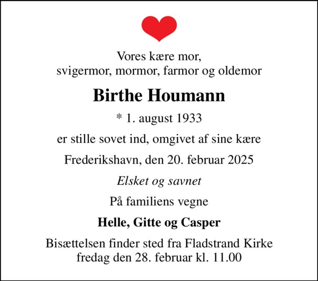 Vores kære mor, svigermor, mormor, farmor og oldemor
Birthe Houmann
* 1. august 1933
er stille sovet ind, omgivet af sine kære
Frederikshavn, den 20. februar 2025
Elsket og savnet
På familiens vegne
Helle, Gitte og Casper
Bisættelsen finder sted fra Fladstrand Kirke  fredag den 28. februar kl. 11.00