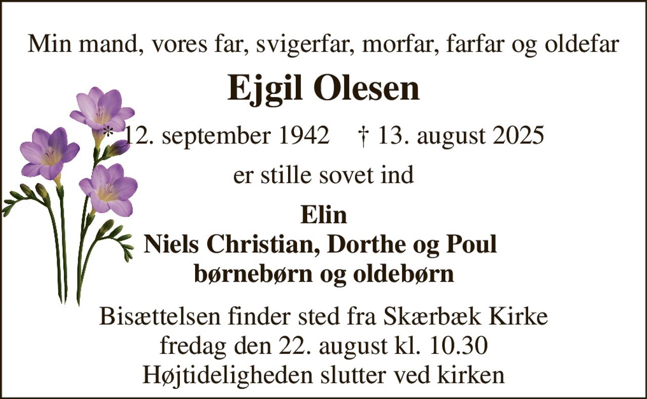 Min mand, vores far, svigerfar, morfar, farfar og oldefar 
Ejgil Olesen 
* 12. september 1942    † 13. august 2025 
er stille sovet ind 
Elin Niels Christian, Dorthe og Poul  børnebørn og oldebørn 
Bisættelsen finder sted fra Skærbæk Kirke fredag den 22. august kl. 10.30 Højtideligheden slutter ved kirken