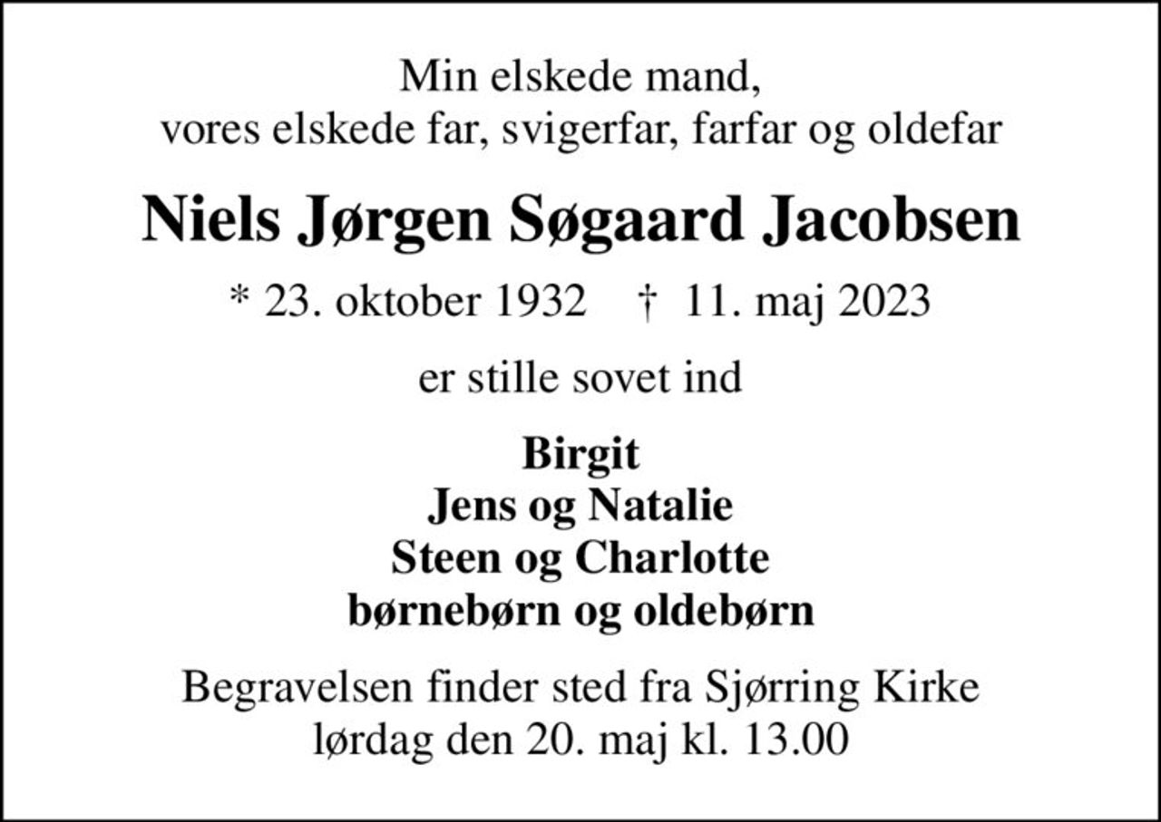 Min elskede mand, vores elskede far, svigerfar, farfar og oldefar
Niels Jørgen Søgaard Jacobsen
* 23. oktober 1932    ✝ 11. maj 2023
er stille sovet ind
Birgit Jens og Natalie Steen og Charlotte børnebørn og oldebørn
Begravelsen finder sted fra Sjørring Kirke  lørdag den 20. maj kl. 13.00