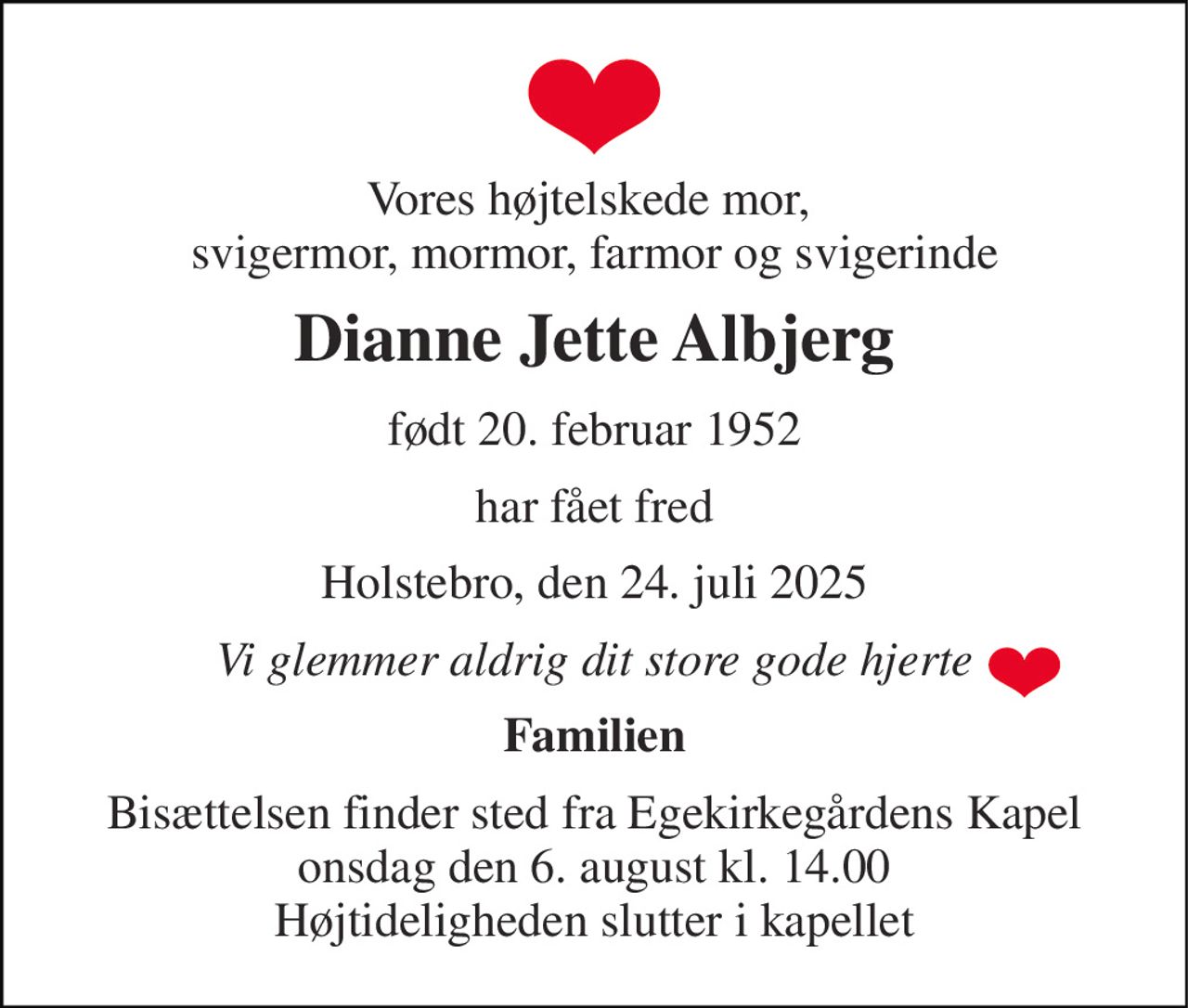 Vores højtelskede mor,  svigermor, mormor, farmor og svigerinde 
Dianne Jette Albjerg 
født 20. februar 1952 
har fået fred 
Holstebro, den 24. juli 2025 
Vi glemmer aldrig dit store gode hjerte 
Familien 
Bisættelsen​ finder sted fra Egekirkegårdens Kapel​ onsdag den 6. august​ kl. 14.00 Højtideligheden slutter i kapellet