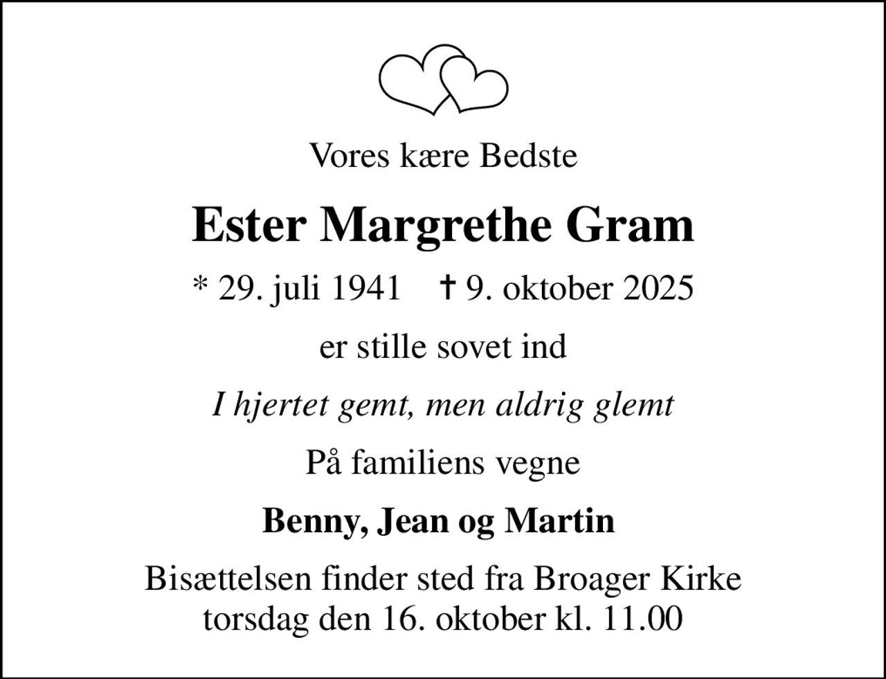 Vores kære Bedste
Ester Margrethe Gram
* 29. juli 1941    ✝ 9. oktober 2025
er stille sovet ind
I hjertet gemt, men aldrig glemt
På familiens vegne
Benny, Jean og Martin 
Bisættelsen finder sted fra Broager Kirke  torsdag den 16. oktober kl. 11.00