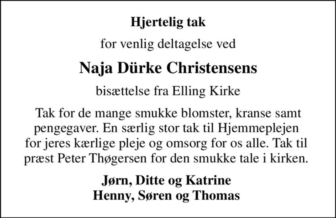 Hjertelig tak
for venlig deltagelse ved
Naja Dürke Christensens
bisættelse fra Elling Kirke
Tak for de mange smukke blomster, kranse samt pengegaver. En særlig stor tak til Hjemmeplejen  for jeres kærlige pleje og omsorg for os alle. Tak til  præst Peter Thøgersen for den smukke tale i kirken. 
Jørn, Ditte og Katrine  Henny, Søren og Thomas
