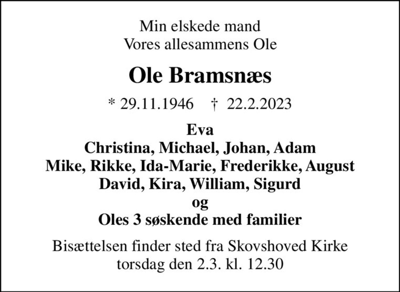 Min elskede mand Vores allesammens Ole
Ole Bramsnæs
* 29.11.1946    ✝ 22.2.2023
Eva Christina, Michael, Johan, Adam Mike, Rikke, Ida-Marie, Frederikke, August David, Kira, William, Sigurd og Oles 3 søskende med familier
Bisættelsen finder sted fra Skovshoved Kirke  torsdag den 2.3. kl. 12.30