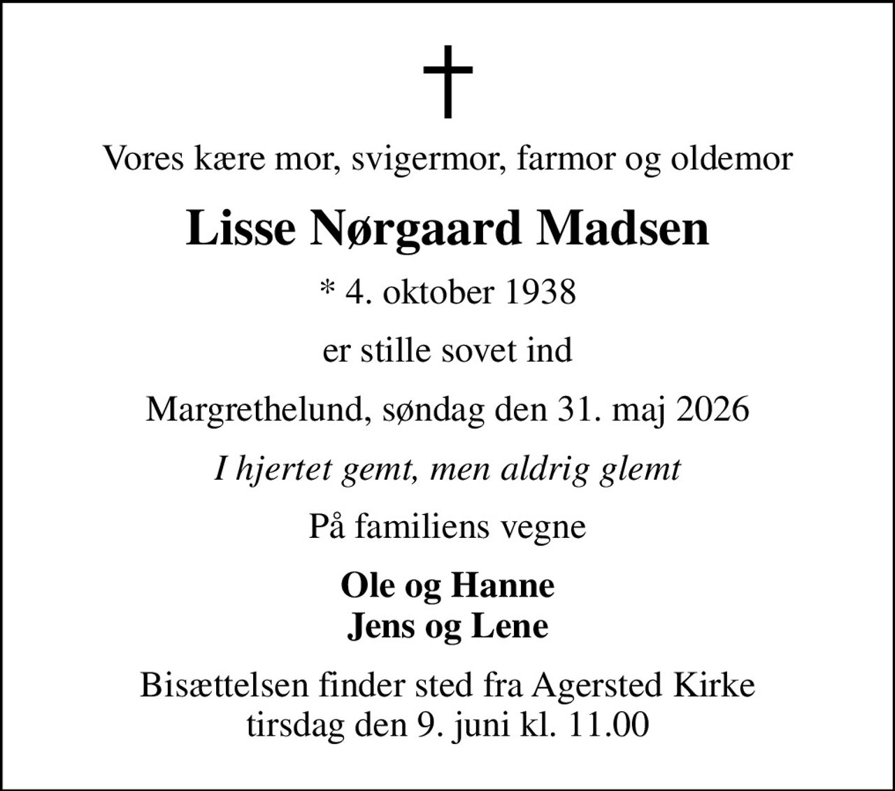 Vores kære mor, svigermor, farmor og oldemor
Lisse Nørgaard Madsen
* 4. oktober 1938
er stille sovet ind
Margrethelund, søndag den 31. maj 2026
I hjertet gemt, men aldrig glemt
På familiens vegne
Ole og Hanne Jens og Lene
Bisættelsen finder sted fra Agersted Kirke  tirsdag den 9. juni kl. 11.00