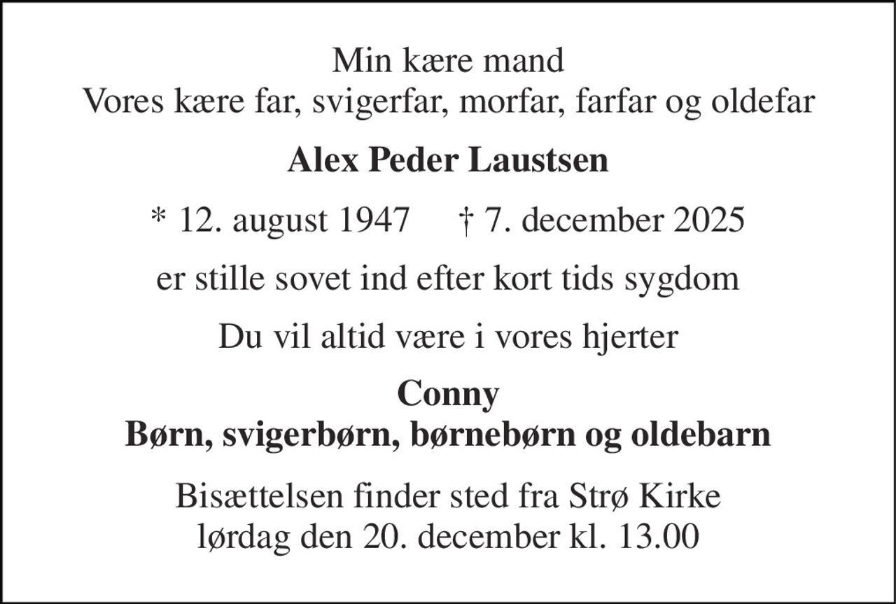 Min kære mand Vores kære far, svigerfar, morfar, farfar og oldefar 
Alex Peder Laustsen 
* 12. august 1947     † 7. december 2025 
er stille sovet ind efter kort tids sygdom 
Du vil altid være i vores hjerter 
Conny Børn, svigerbørn, børnebørn og oldebarn 
Bisættelsen finder sted fra Strø Kirke lørdag den 20. december kl. 13.00