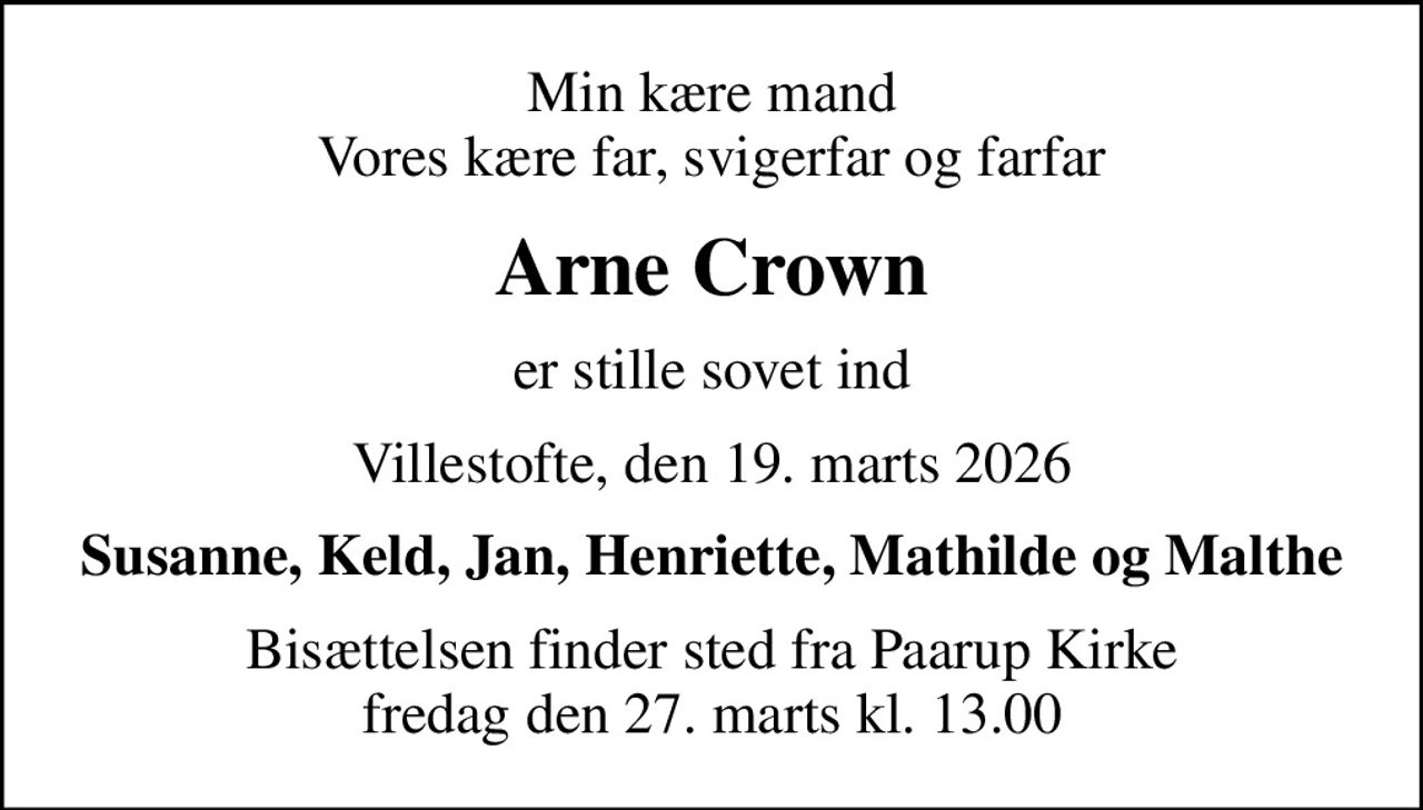 Min kære mand Vores kære far, svigerfar og farfar
Arne Crown
er stille sovet ind
Villestofte, den 19. marts 2026
Susanne, Keld, Jan, Henriette, Mathilde og Malthe
Bisættelsen finder sted fra Paarup Kirke  fredag den 27. marts kl. 13.00