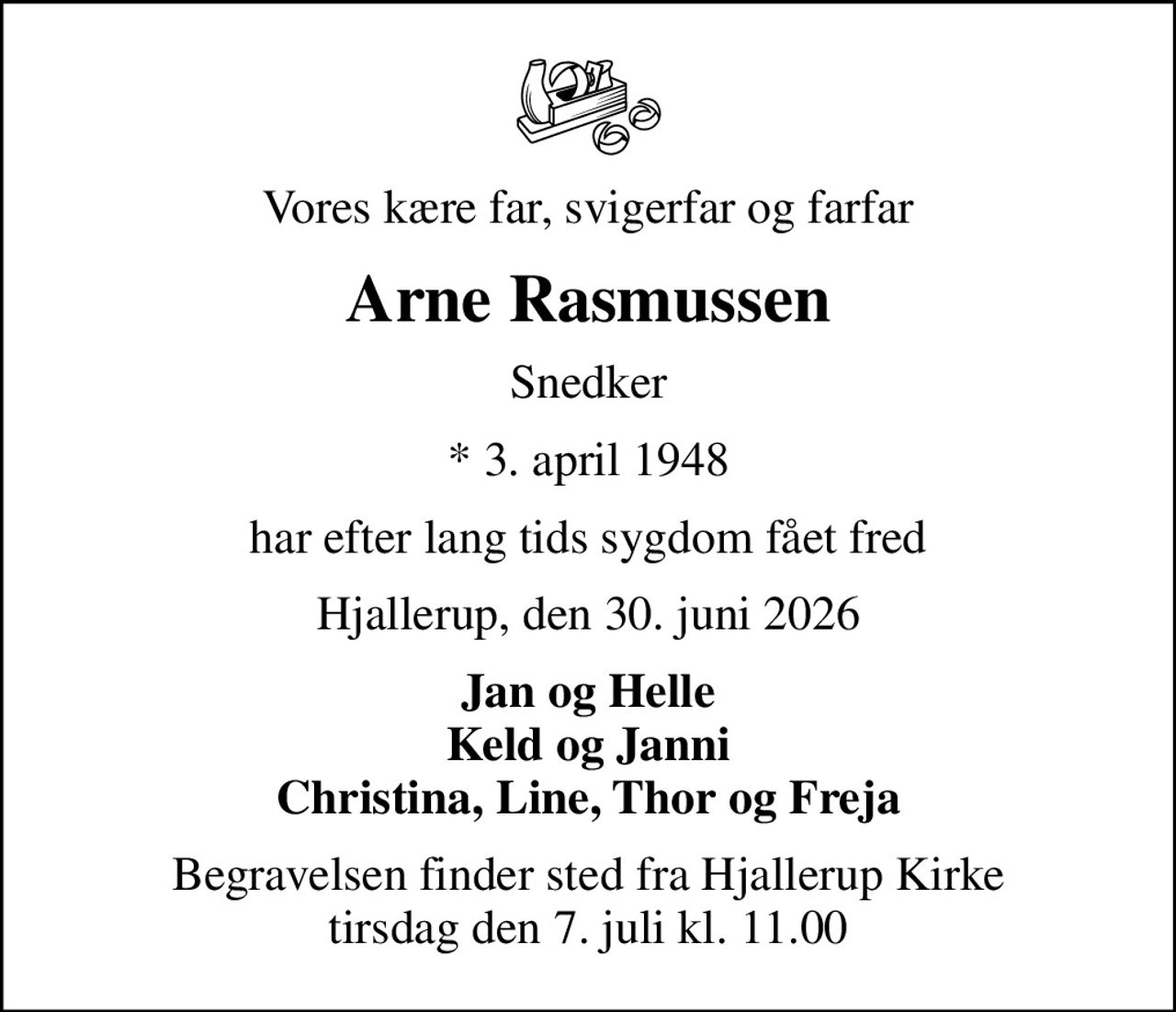 Vores kære far, svigerfar og farfar
Arne Rasmussen
Snedker
* 3. april 1948
har efter lang tids sygdom fået fred
Hjallerup, den 30. juni 2026
Jan og Helle Keld og Janni Christina, Line, Thor og Freja
Begravelsen finder sted fra Hjallerup Kirke  tirsdag den 7. juli kl. 11.00