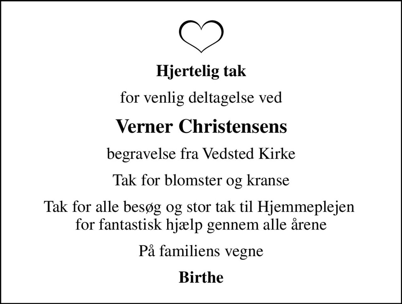 Hjertelig tak
for venlig deltagelse ved
Verner Christensens
begravelse fra Vedsted Kirke
Tak for blomster og kranse
Tak for alle besøg og stor tak til Hjemmeplejen  for fantastisk hjælp gennem alle årene
På familiens vegne
Birthe