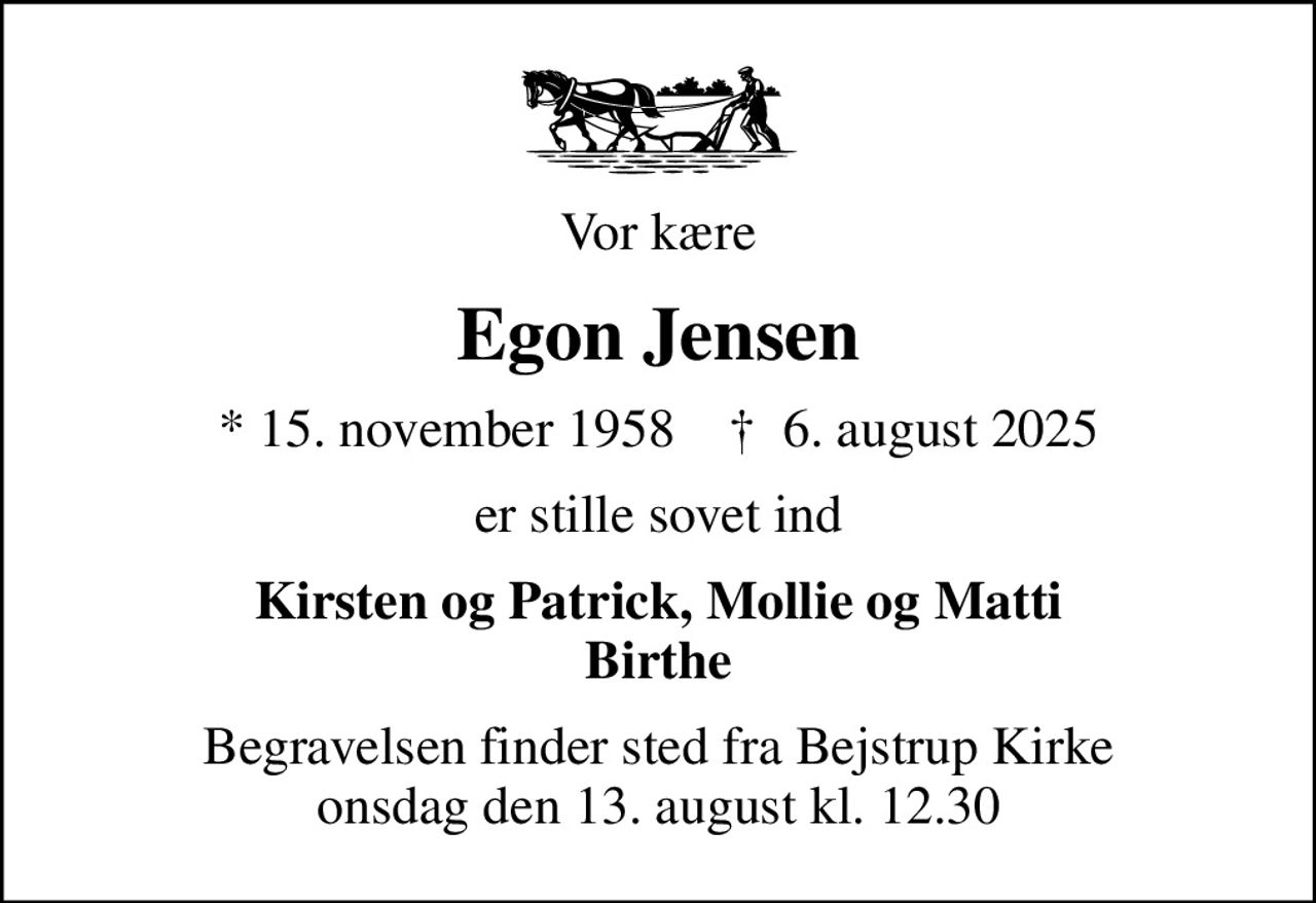 Vor kære
Egon Jensen
* 15. november 1958    ✝ 6. august 2025
er stille sovet ind
Kirsten og Patrick, Mollie og Matti Birthe
Begravelsen finder sted fra Bejstrup Kirke  onsdag den 13. august kl. 12.30