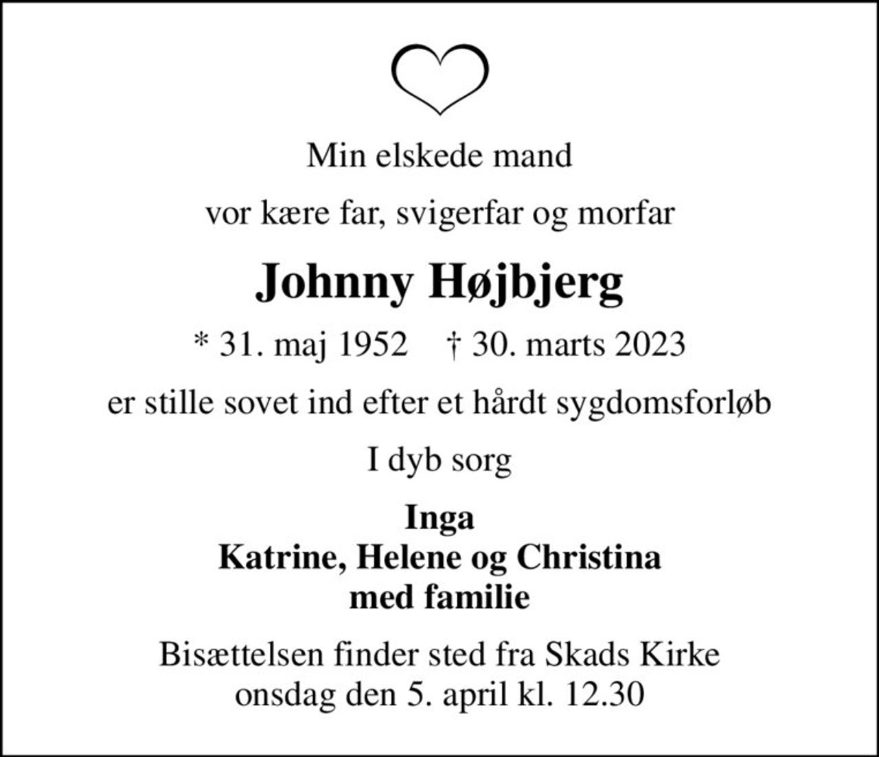 Min elskede mand
vor kære far, svigerfar og morfar
Johnny Højbjerg
* 31. maj 1952    ✝ 30. marts 2023
er stille sovet ind efter et hårdt sygdomsforløb
I dyb sorg
Inga Katrine, Helene og Christina med familie
Bisættelsen finder sted fra Skads Kirke  onsdag den 5. april kl. 12.30