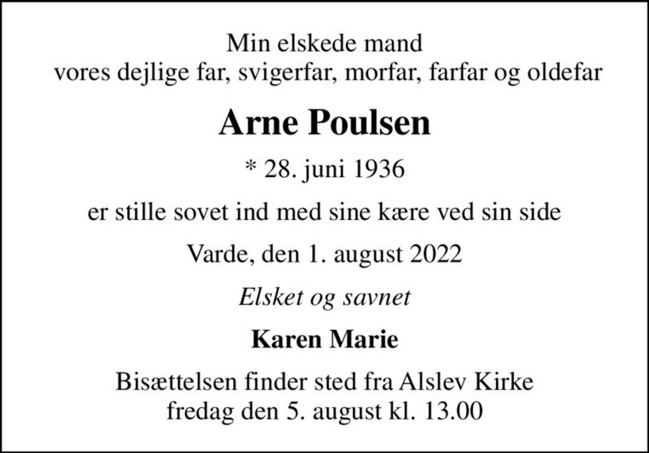 Min elskede mand  vores dejlige far, svigerfar, morfar, farfar og oldefar
Arne Poulsen
* 28. juni 1936
er stille sovet ind med sine kære ved sin side
Varde, den 1. august 2022
Elsket og savnet
Karen Marie
Bisættelsen finder sted fra Alslev Kirke  fredag den 5. august kl. 13.00