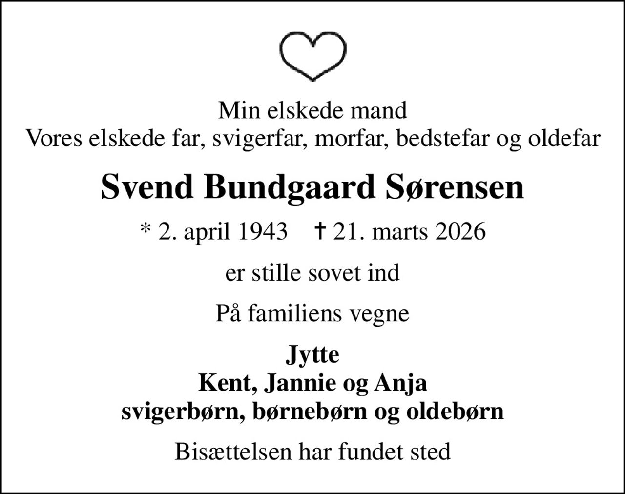 Min elskede mand Vores elskede far, svigerfar, morfar, bedstefar og oldefar
Svend Bundgaard Sørensen
* 2. april 1943    ✝ 21. marts 2026
er stille sovet ind
På familiens vegne
Jytte Kent, Jannie og Anja svigerbørn, børnebørn og oldebørn
Bisættelsen har fundet sted
