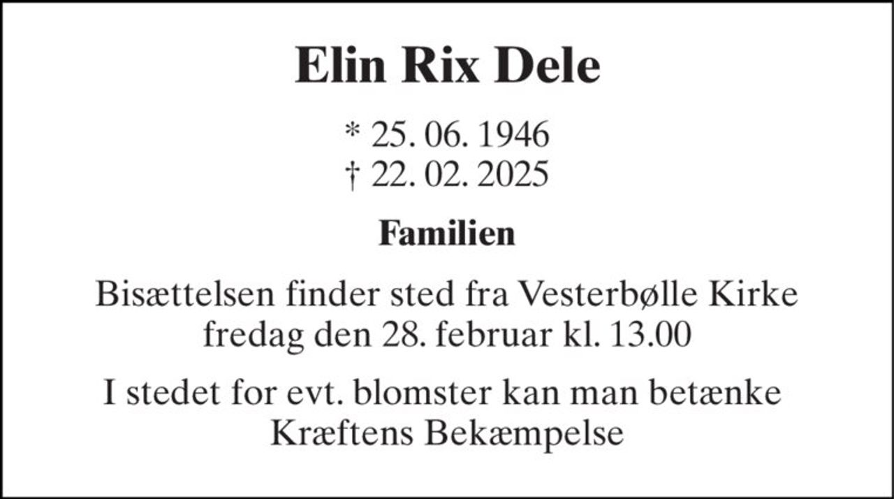 Elin Rix Dele 
* 25. 06. 1946 † 22. 02. 2025 
Familien 
Bisættelsen finder sted fra Vesterbølle Kirke fredag den 28. februar kl. 13.00 
I stedet for evt. blomster kan man betænke  Kræftens Bekæmpelse