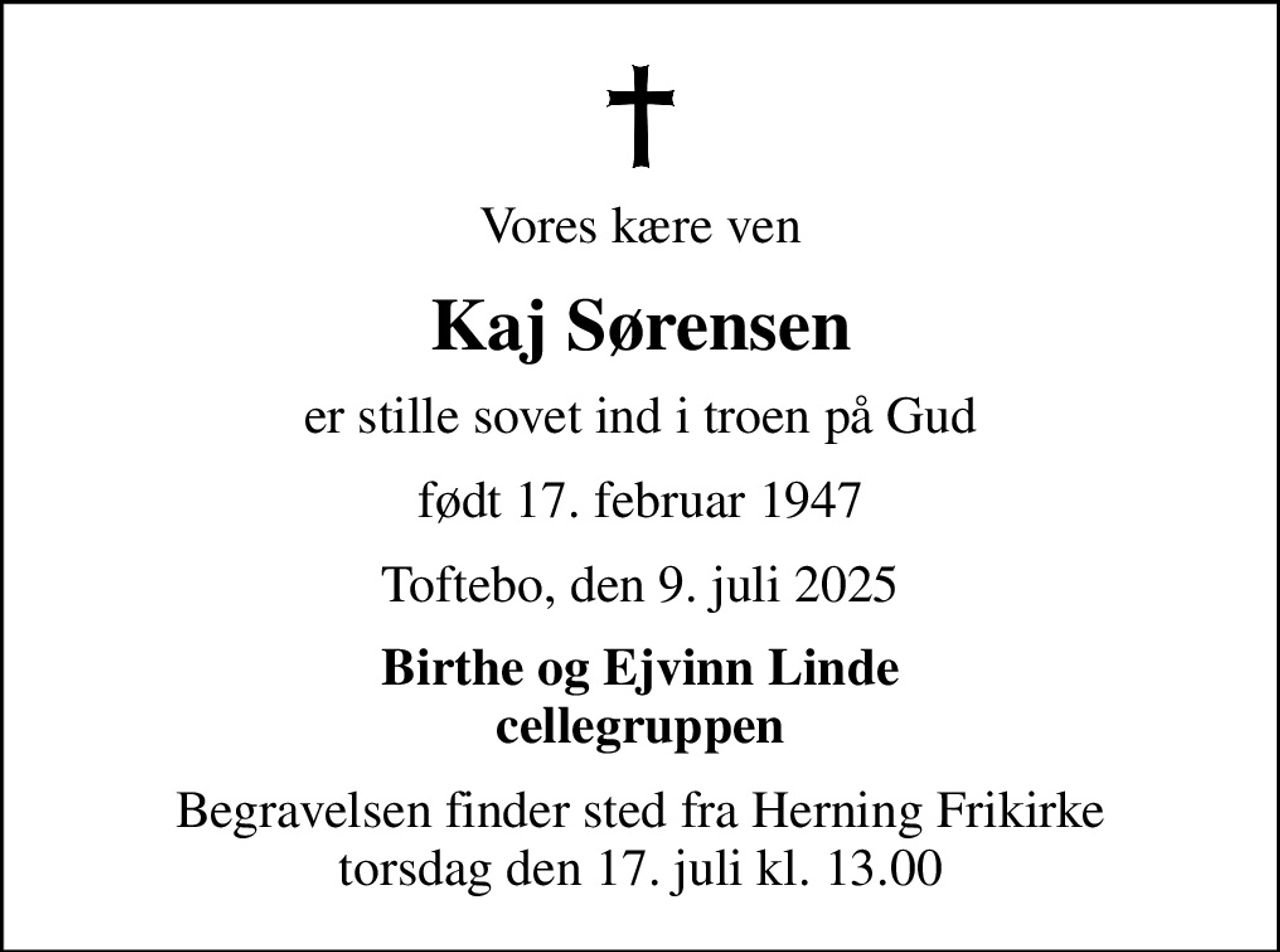 Vores kære ven
Kaj Sørensen
er stille sovet ind i troen på Gud
født 17. februar 1947
Toftebo, den 9. juli 2025
Birthe og Ejvinn Linde cellegruppen
Begravelsen finder sted fra Herning Frikirke  torsdag den 17. juli kl. 13.00