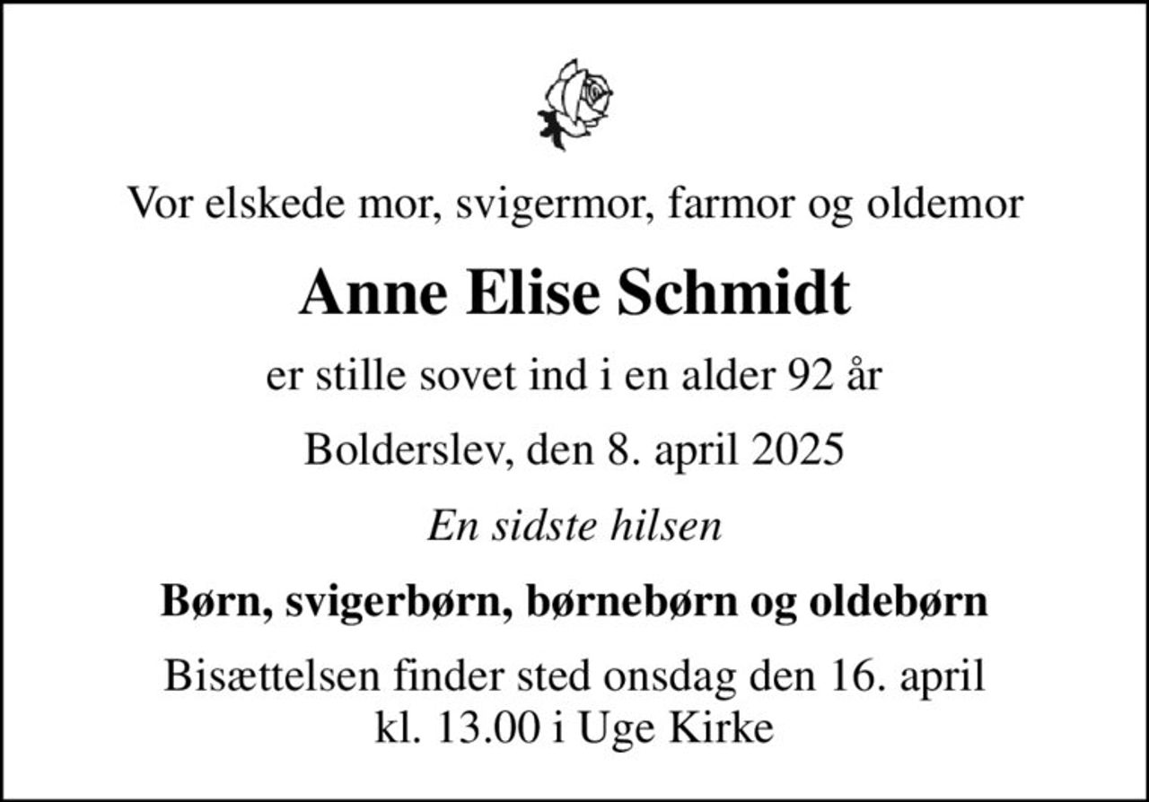 Vor elskede mor, svigermor, farmor og oldemor
Anne Elise Schmidt
er stille sovet ind i en alder 92 år
Bolderslev, den 8. april 2025
En sidste hilsen
Børn, svigerbørn, børnebørn og oldebørn
Bisættelsen finder sted onsdag den 16. april kl. 13.00 i Uge Kirke