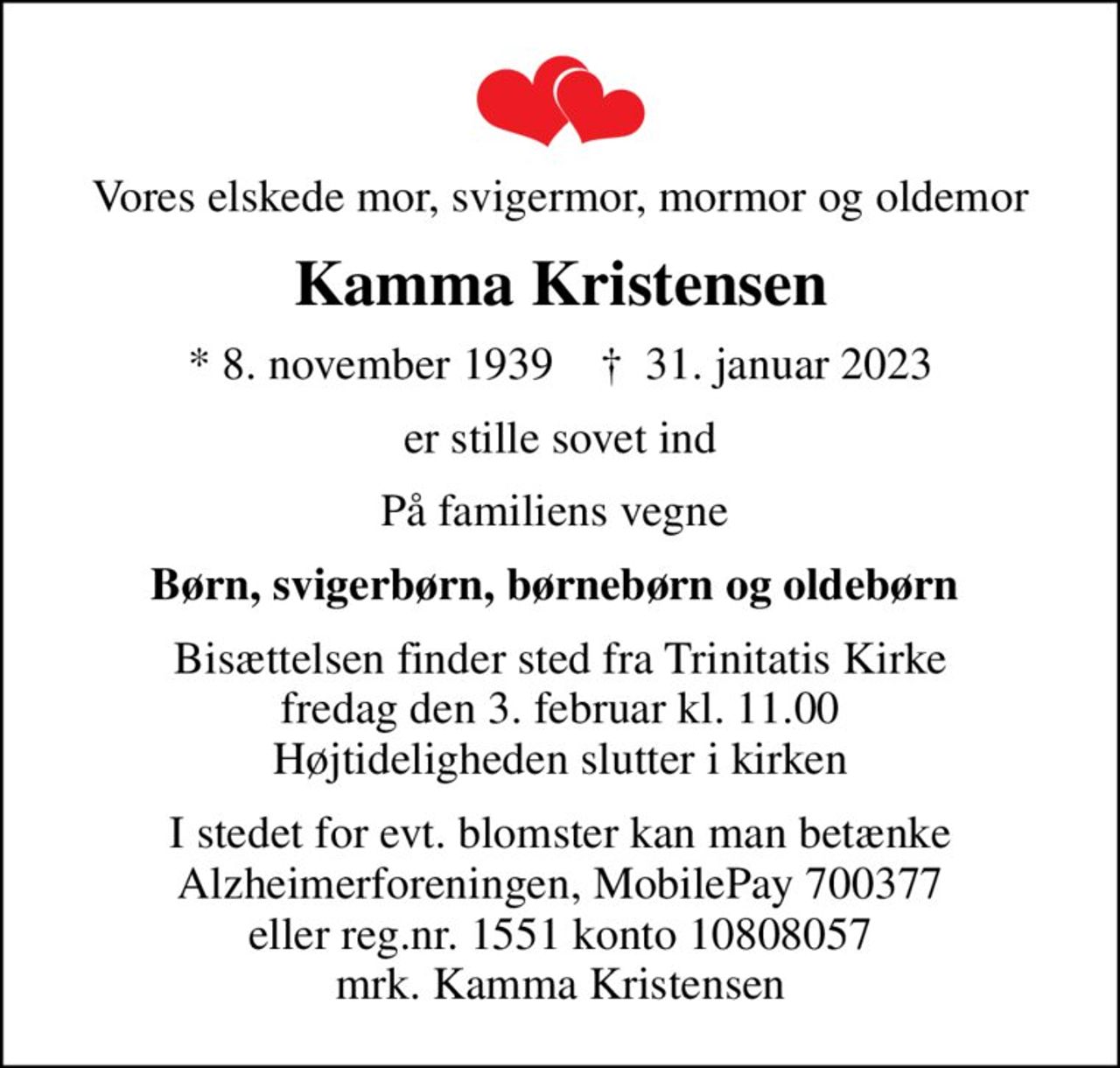 Vores elskede mor, svigermor, mormor og oldemor
Kamma Kristensen
* 8. november 1939    ✝ 31. januar 2023
er stille sovet ind
På familiens vegne 
Børn, svigerbørn, børnebørn og oldebørn 
Bisættelsen finder sted fra Trinitatis Kirke  fredag den 3. februar kl. 11.00  Højtideligheden slutter i kirken
I stedet for evt. blomster kan man betænke Alzheimerforeningen, MobilePay 700377 eller reg.nr. 1551 konto 10808057 mrk. Kamma Kristensen