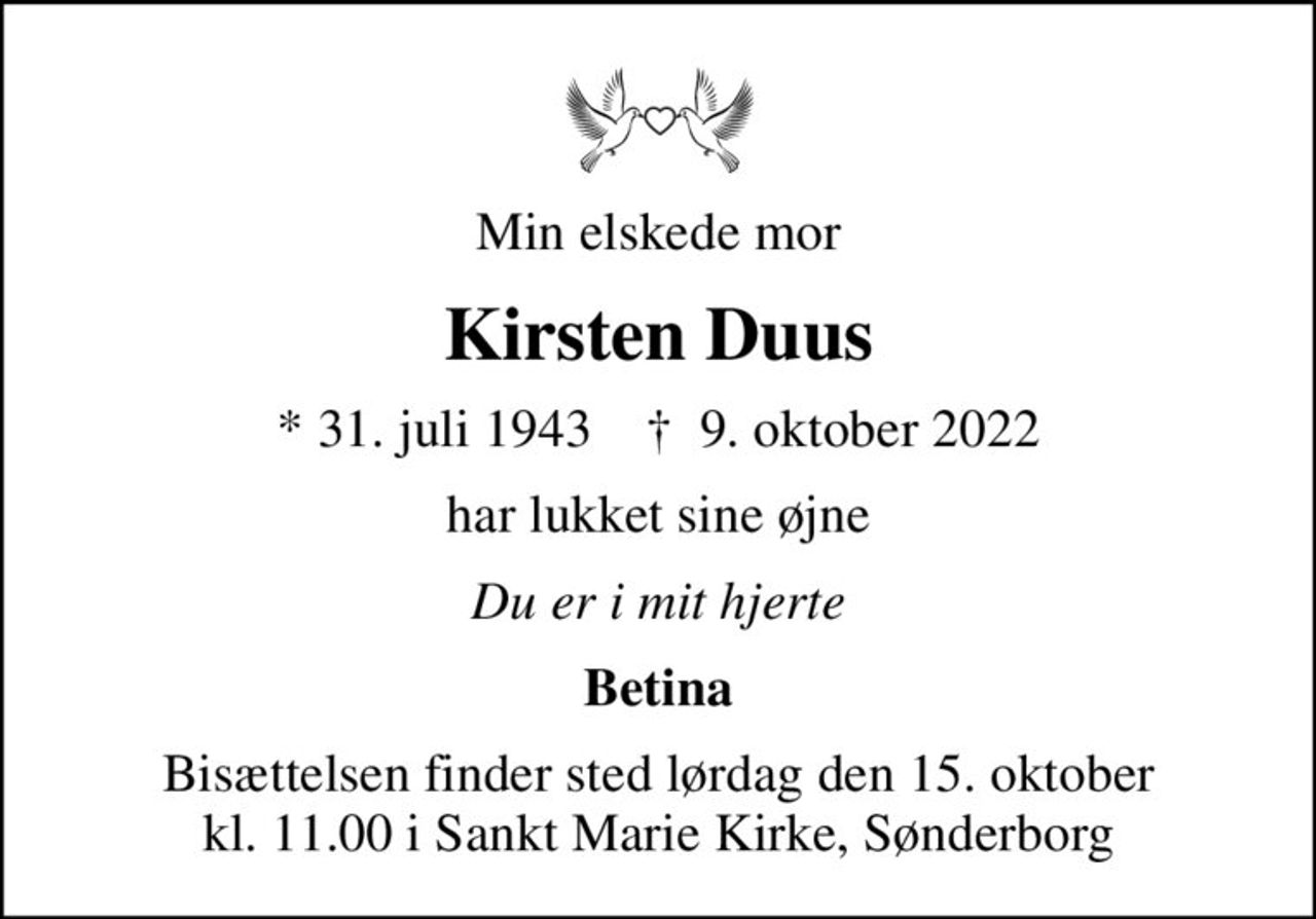 Min elskede mor
Kirsten Duus
* 31. juli 1943    ✝ 9. oktober 2022
har lukket sine øjne
Du er i mit hjerte
Betina
Bisættelsen finder sted lørdag den 15. oktober kl. 11.00 i Sankt Marie Kirke, Sønderborg