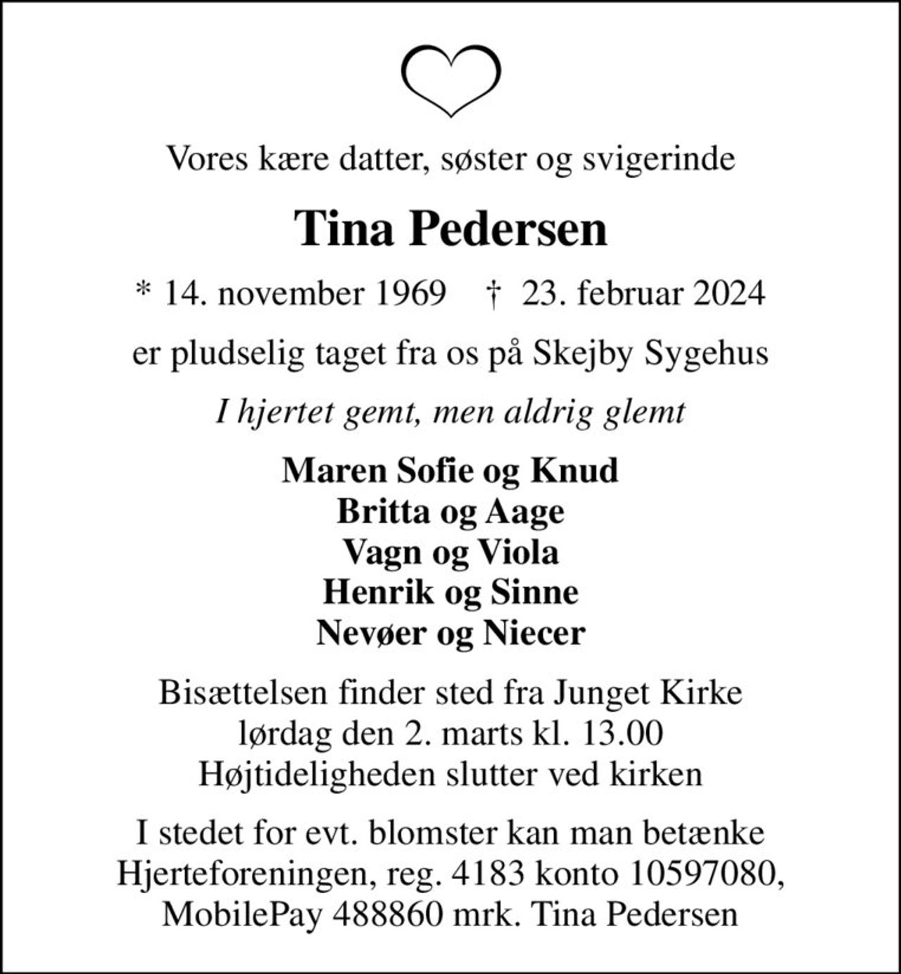 Vores kære datter, søster og svigerinde
Tina Pedersen
* 14. november 1969    ✝ 23. februar 2024
er pludselig taget fra os på Skejby Sygehus
I hjertet gemt, men aldrig glemt
Maren Sofie og Knud Britta og Aage Vagn og Viola Henrik og Sinne Nevøer og Niecer
Bisættelsen finder sted fra Junget Kirke  lørdag den 2. marts kl. 13.00  Højtideligheden slutter ved kirken
I stedet for evt. blomster kan man betænke Hjerteforeningen, reg. 4183 konto 10597080, MobilePay 488860 mrk. Tina Pedersen
I stedet for evt. blomster kan man betænke
					Hjerteforeningen reg.4183,konto10597080mrk. Tina
					Pedersen