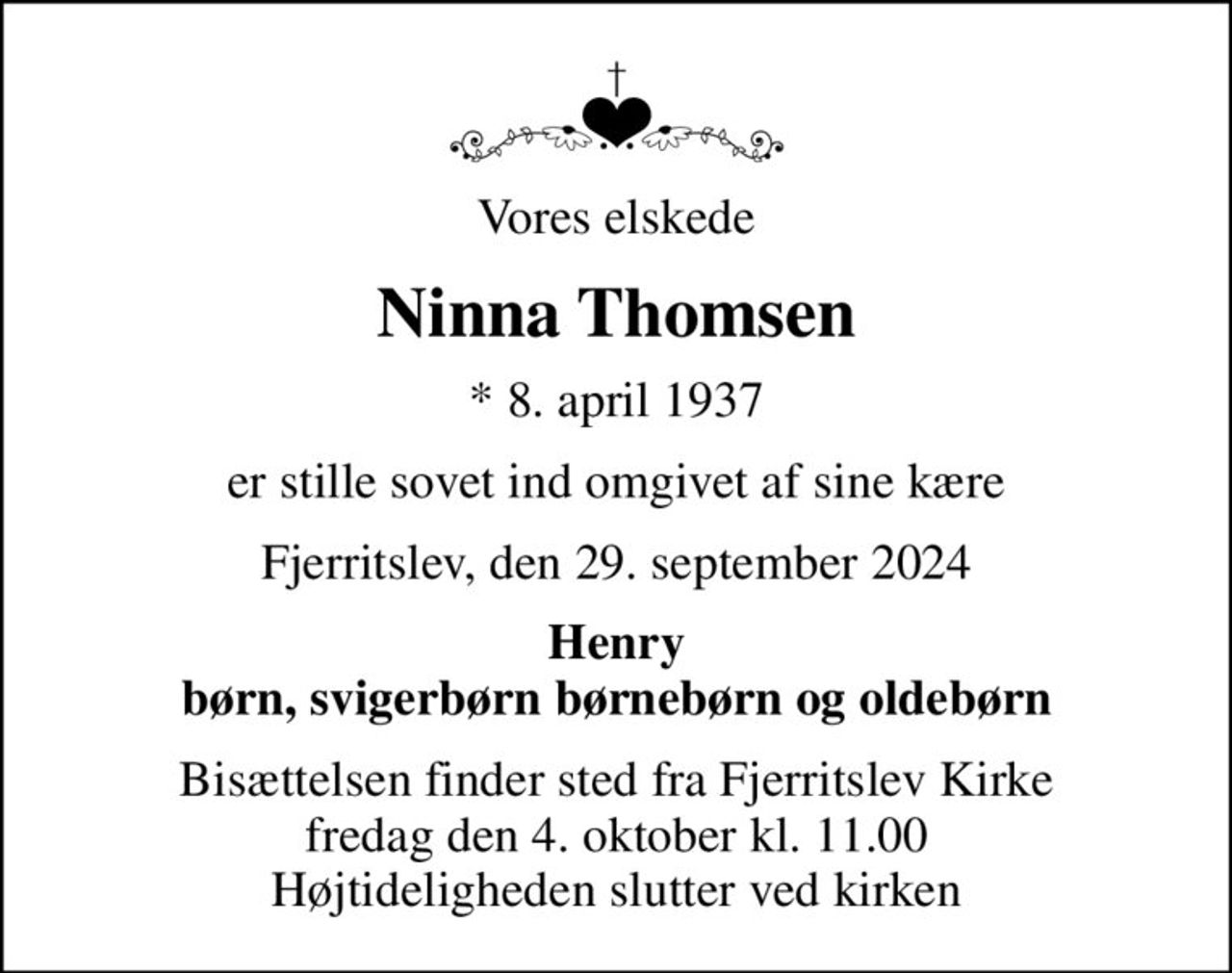 Vores elskede
Ninna Thomsen
* 8. april 1937
er stille sovet ind omgivet af sine kære
Fjerritslev, den 29. september 2024
Henry børn, svigerbørn børnebørn og oldebørn
Bisættelsen finder sted fra Fjerritslev Kirke  fredag den 4. oktober kl. 11.00  Højtideligheden slutter ved kirken