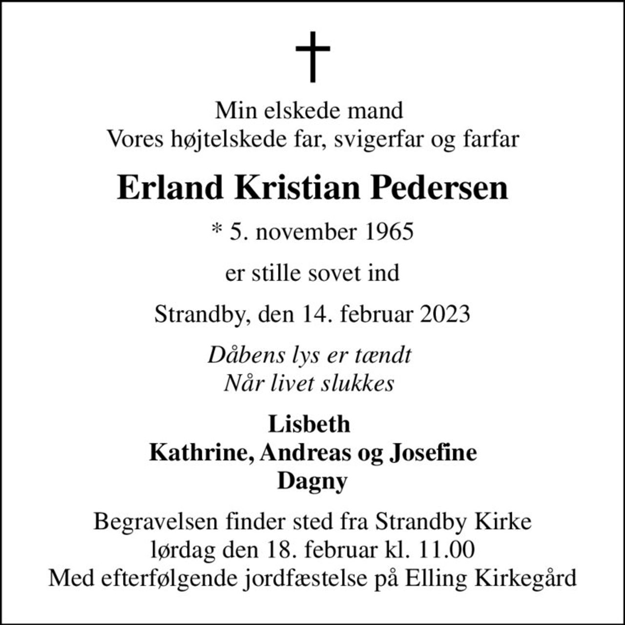 Min elskede mand  Vores højtelskede far, svigerfar og farfar
Erland Kristian Pedersen
* 5. november 1965
er stille sovet ind
Strandby, den 14. februar 2023
Dåbens lys er tændt  Når livet slukkes 
Lisbeth  Kathrine, Andreas og Josefine Dagny
Begravelsen finder sted fra Strandby Kirke  lørdag den 18. februar kl. 11.00  Med efterfølgende jordfæstelse på Elling Kirkegård
