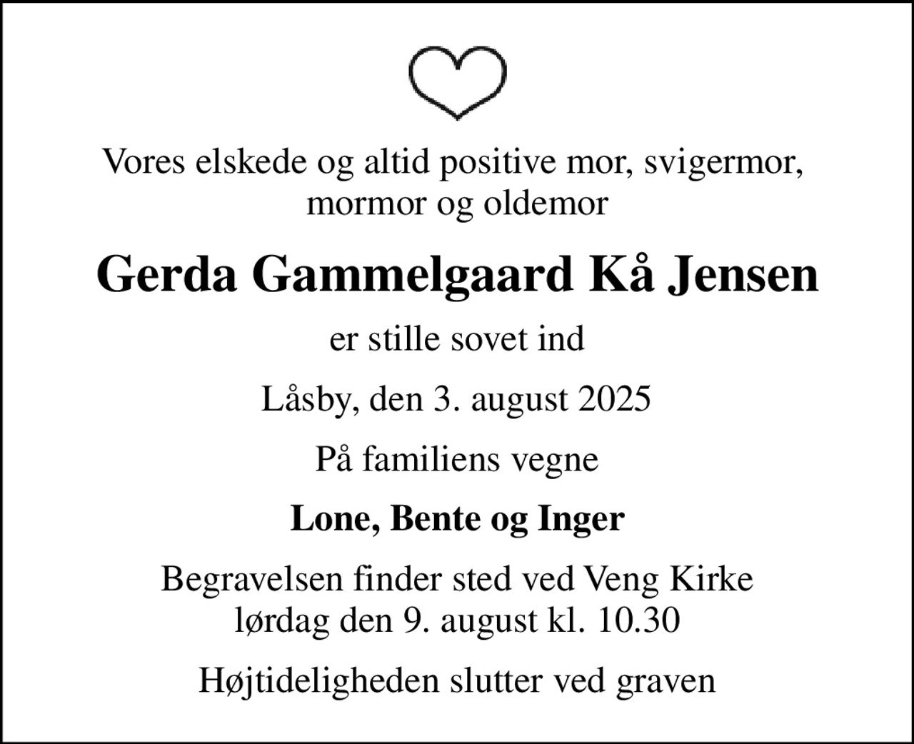 Vores elskede og altid positive mor, svigermor,  mormor og oldemor
Gerda Gammelgaard Kå Jensen
er stille sovet ind
Låsby, den 3. august 2025
På familiens vegne
Lone, Bente og Inger
Begravelsen finder sted ved Veng Kirke  lørdag den 9. august kl. 10.30 
Højtideligheden slutter ved graven