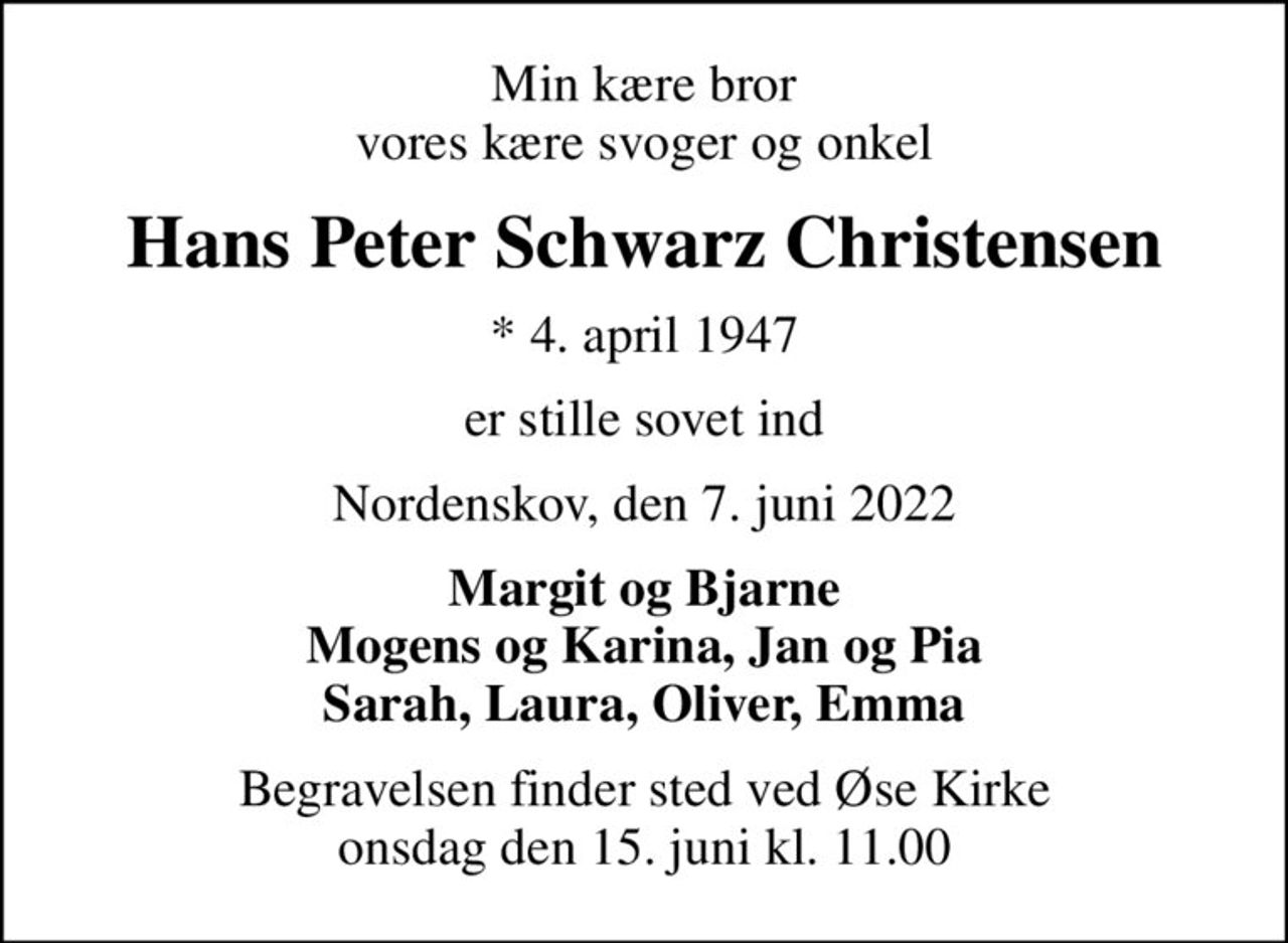 Min kære bror vores kære svoger og onkel
Hans Peter Schwarz Christensen
* 4. april 1947
er stille sovet ind
Nordenskov, den 7. juni 2022
Margit og Bjarne Mogens og Karina, Jan og Pia Sarah, Laura, Oliver, Emma
Begravelsen finder sted ved Øse Kirke  onsdag den 15. juni kl. 11.00