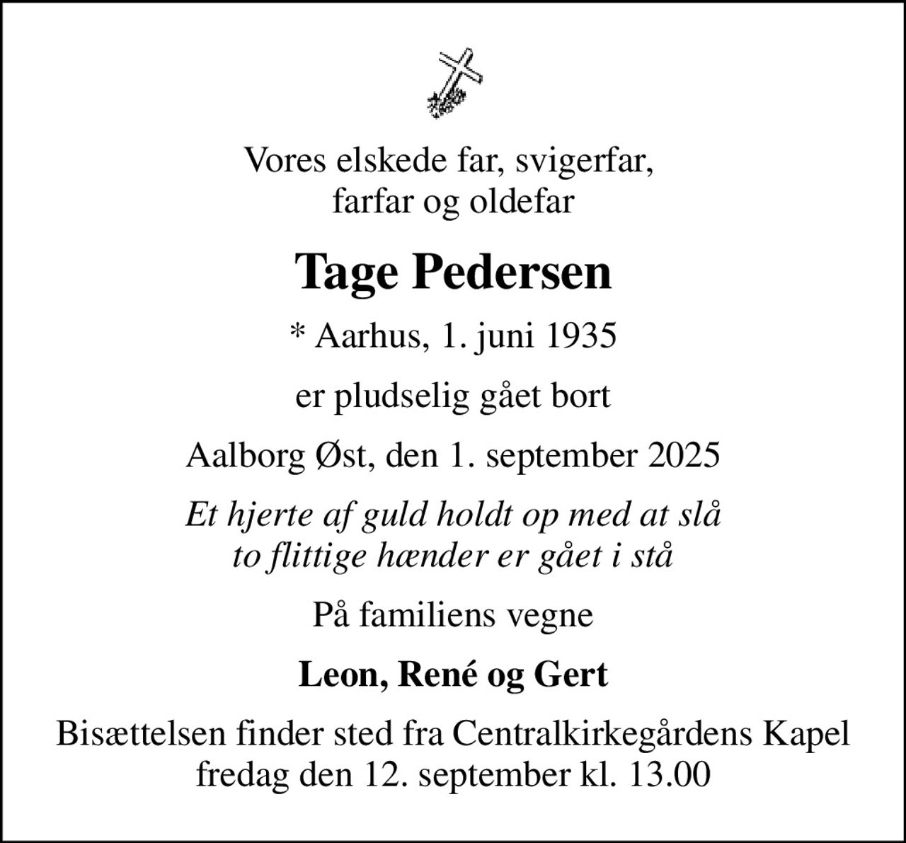 Vores elskede far, svigerfar,  farfar og oldefar
Tage Pedersen
* Aarhus, 1. juni 1935
er pludselig gået bort
Aalborg Øst, den 1. september 2025
Et hjerte af guld holdt op med at slå to flittige hænder er gået i stå
På familiens vegne
Leon, René og Gert
Bisættelsen finder sted fra Centralkirkegårdens Kapel  fredag den 12. september kl. 13.00