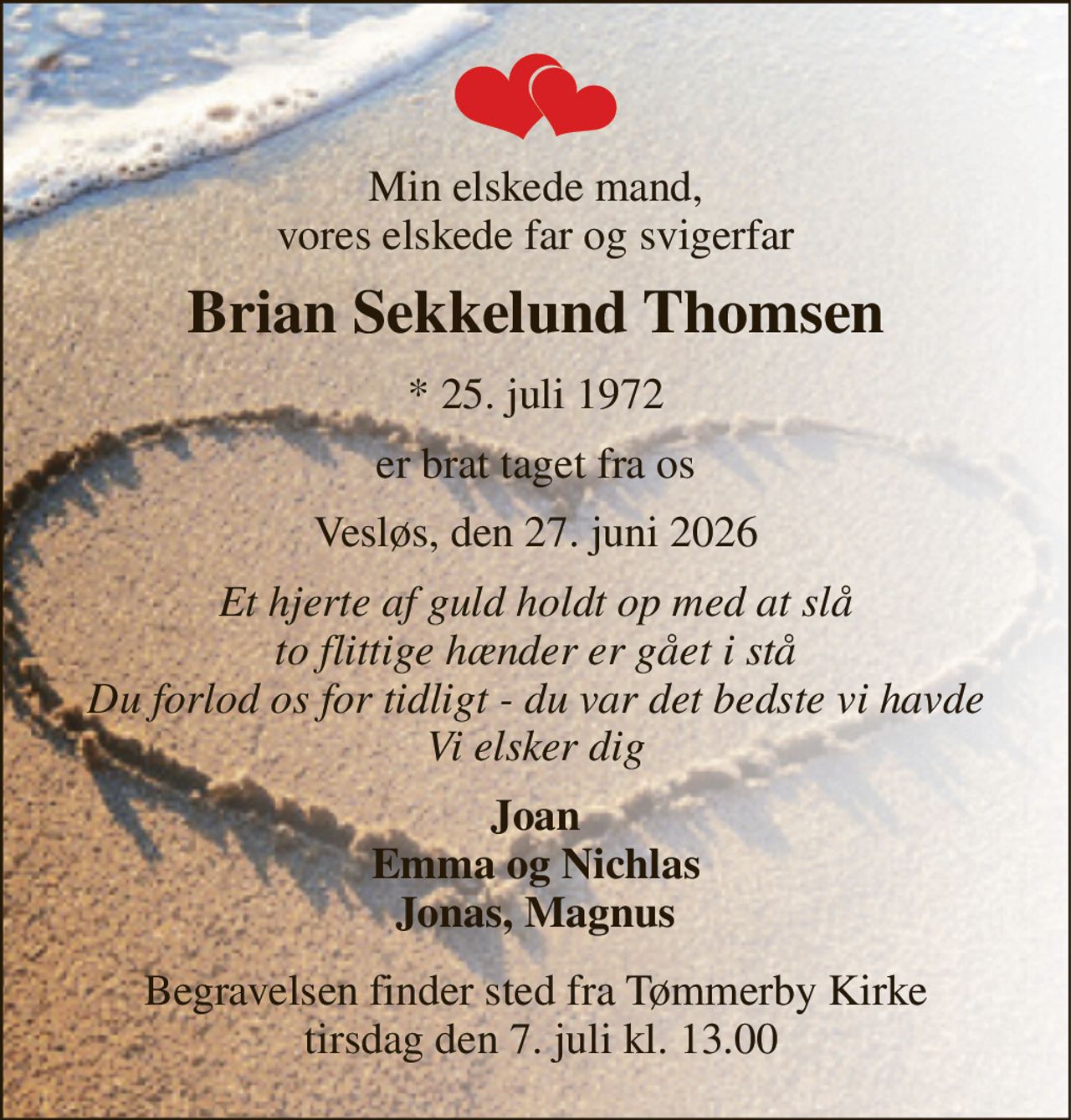 Min elskede mand, vores elskede far og svigerfar 
Brian Sekkelund Thomsen 
*​ 25. juli 1972 
er brat taget fra os 
Vesløs, den 27. juni 2026 
Et hjerte af guld holdt op med at slå to flittige hænder er gået i stå Du forlod os for tidligt - du var det bedste vi havde Vi elsker dig 
Joan Emma og Nichlas Jonas, Magnus 
Begravelsen finder sted fra Tømmerby Kirke  tirsdag den 7. juli kl. 13.00