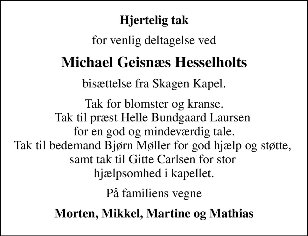 Hjertelig tak
for venlig deltagelse ved
Michael Geisnæs Hesselholts
bisættelse fra Skagen Kapel.
Tak for blomster og kranse. Tak til præst Helle Bundgaard Laursen  for en god og mindeværdig tale. Tak til bedemand Bjørn Møller for god hjælp og støtte,  samt tak til Gitte Carlsen for stor  hjælpsomhed i kapellet.
På familiens vegne
Morten, Mikkel, Martine og Mathias