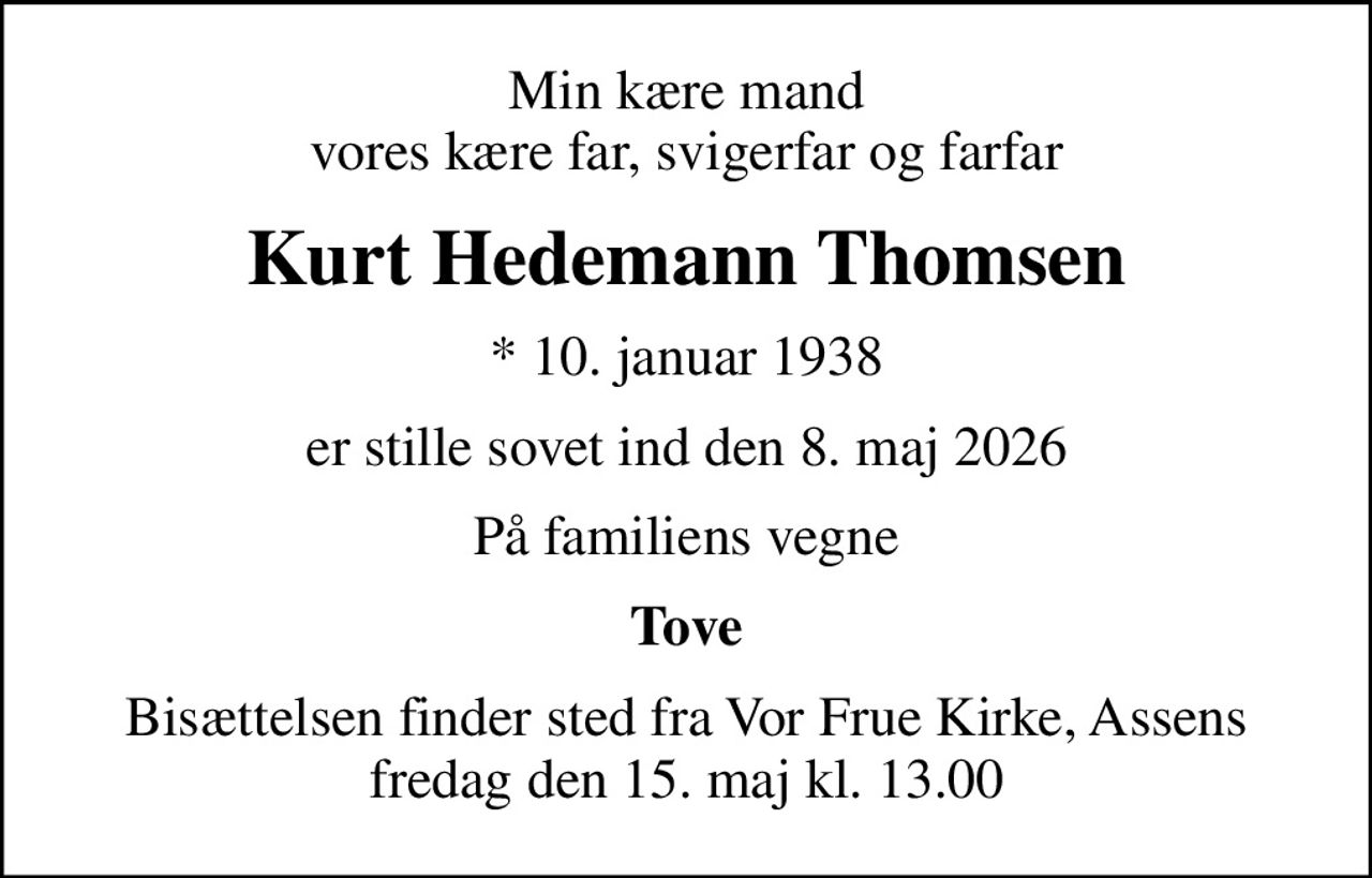 Min kære mand vores kære far, svigerfar og farfar
Kurt Hedemann Thomsen
* 10. januar 1938
er stille sovet ind den 8. maj 2026
På familiens vegne
Tove
Bisættelsen finder sted fra Vor Frue Kirke, Assens  fredag den 15. maj kl. 13.00