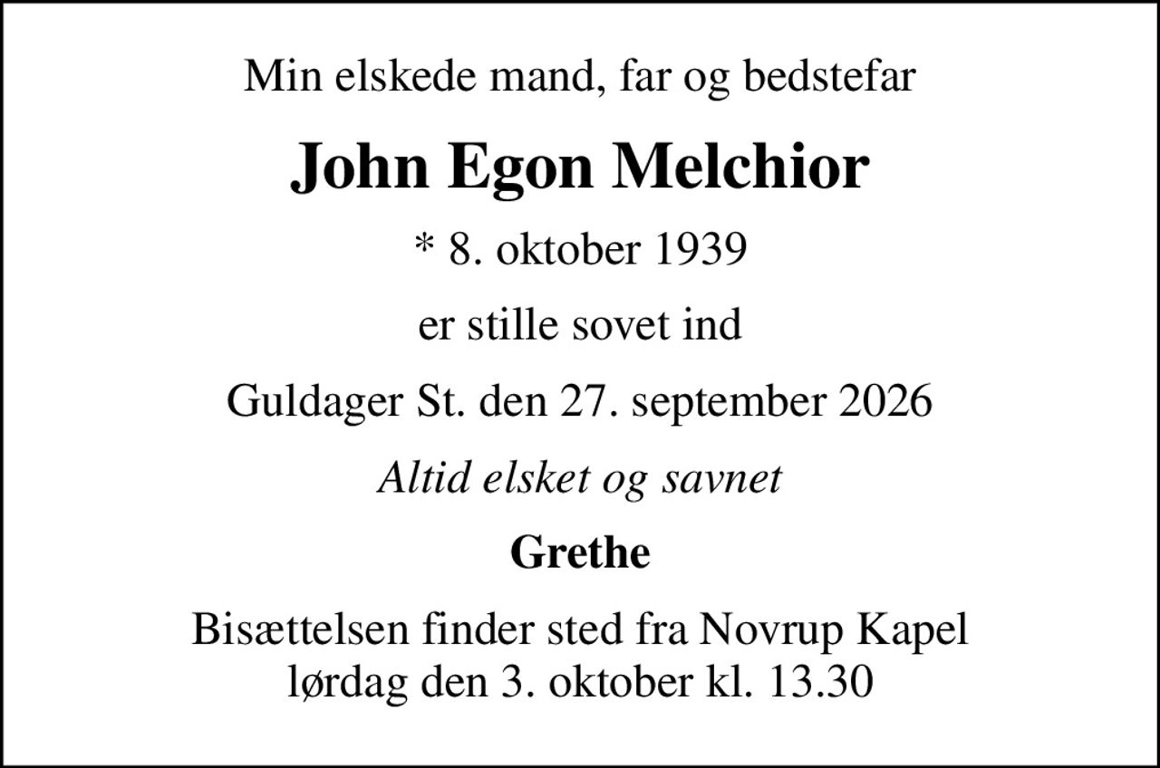 Min elskede mand, far og bedstefar
John Egon Melchior
* 8. oktober 1939
er stille sovet ind
Guldager St. den 27. september 2026
Altid elsket og savnet
Grethe
Bisættelsen finder sted fra Novrup Kapel  lørdag den 3. oktober kl. 13.30