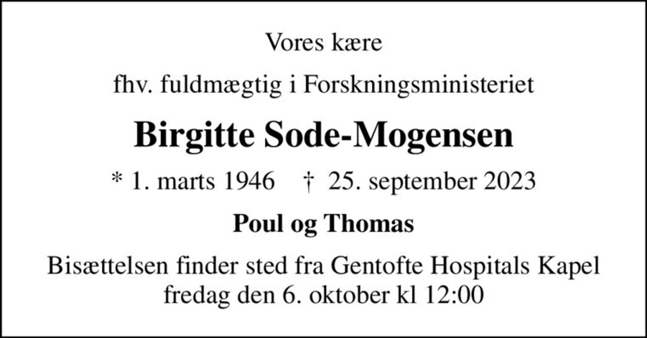 Vores kære
fhv. fuldmægtig i Forskningsministeriet
Birgitte Sode-Mogensen
* 1. marts 1946    ✝ 25. september 2023
Poul og Thomas
Bisættelsen finder sted fra Gentofte Hospitals Kapel fredag den 6. oktober kl 12:00